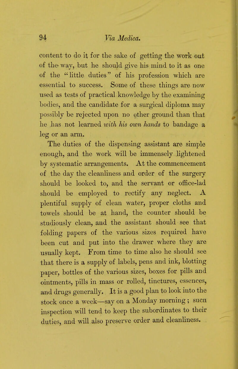 content to do it for the sake of getting the work out of the- way, but he should give his mind to it as one of the little duties of his profession which are essential to success. Some of these things are now used as tests of practical knowledge by the examining bodies, and the candidate for a surgical diploma may possibly be rejected upon no other ground than that he has not learned with his own hands to bandage a leg or an arm. The duties of the dispensing assistant are simple enough, and the work will be immensely lightened by systematic arrangements. At the commencement of the day the cleanliness and order of the surgery should be looked to, and the servant or office-lad should be employed to rectify any neglect. A plentiful supply of clean water, proper cloths and towels should be at hand, the counter should be studiously clean, and the assistant should see that folding papers of the various sizes required have been cut and put into the drawer where they are usually kept. From time to time also he should see that there is a supply of labels, pens and ink, blotting paper, bottles of the various sizes, boxes for pills and ointments, pills in mass or rolled, tinctures, essences, and drugs generally. It is a good plan to look into the stock once a week—say on a Monday morning ; sucn inspection will tend to keep the subordinates to their duties, and will also preserve order and cleanliness.