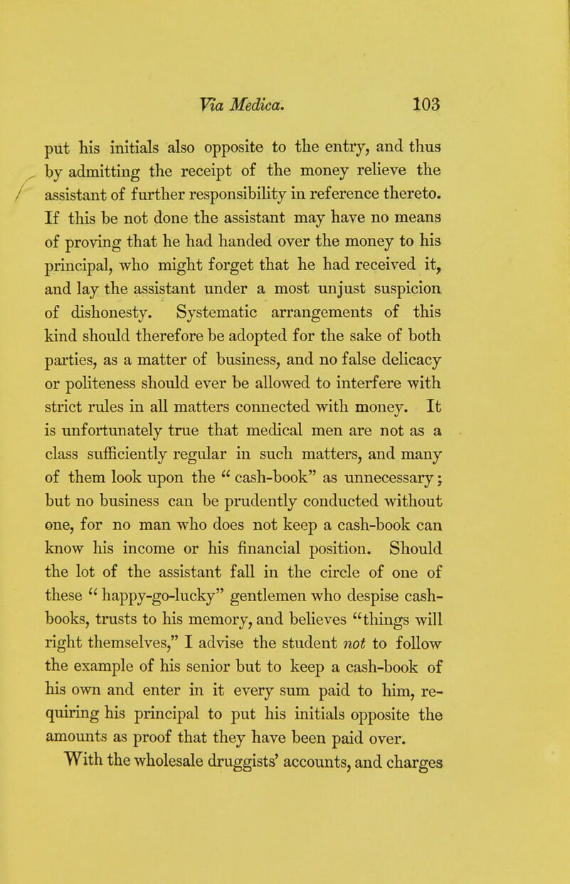 put his initials also opposite to the entry, and thus by admitting the receipt of the money relieve the assistant of further responsibility in reference thereto. If this be not done the assistant may have no means of proving that he had handed over the money to his principal, who might forget that he had received it, and lay the assistant under a most unjust suspicion of dishonesty. Systematic arrangements of this kind should therefore be adopted for the sake of both parties, as a matter of business, and no false delicacy or politeness should ever be allowed to interfere with strict rules in all matters connected with money. It is unfortunately true that medical men are not as a class sufficiently regular in such matters, and many of them look upon the  cash-book as unnecessary; but no business can be prudently conducted without one, for no man who does not keep a cash-book can know his income or his financial position. Should the lot of the assistant fall in the circle of one of these  happy-go-lucky gentlemen who despise cash- books, trusts to his memory, and believes things will right themselves, I advise the student not to follow the example of his senior but to keep a cash-book of his own and enter in it every sum paid to him, re- quiring his principal to put his initials opposite the amounts as proof that they have been paid over. With the wholesale druggists' accounts, and charges