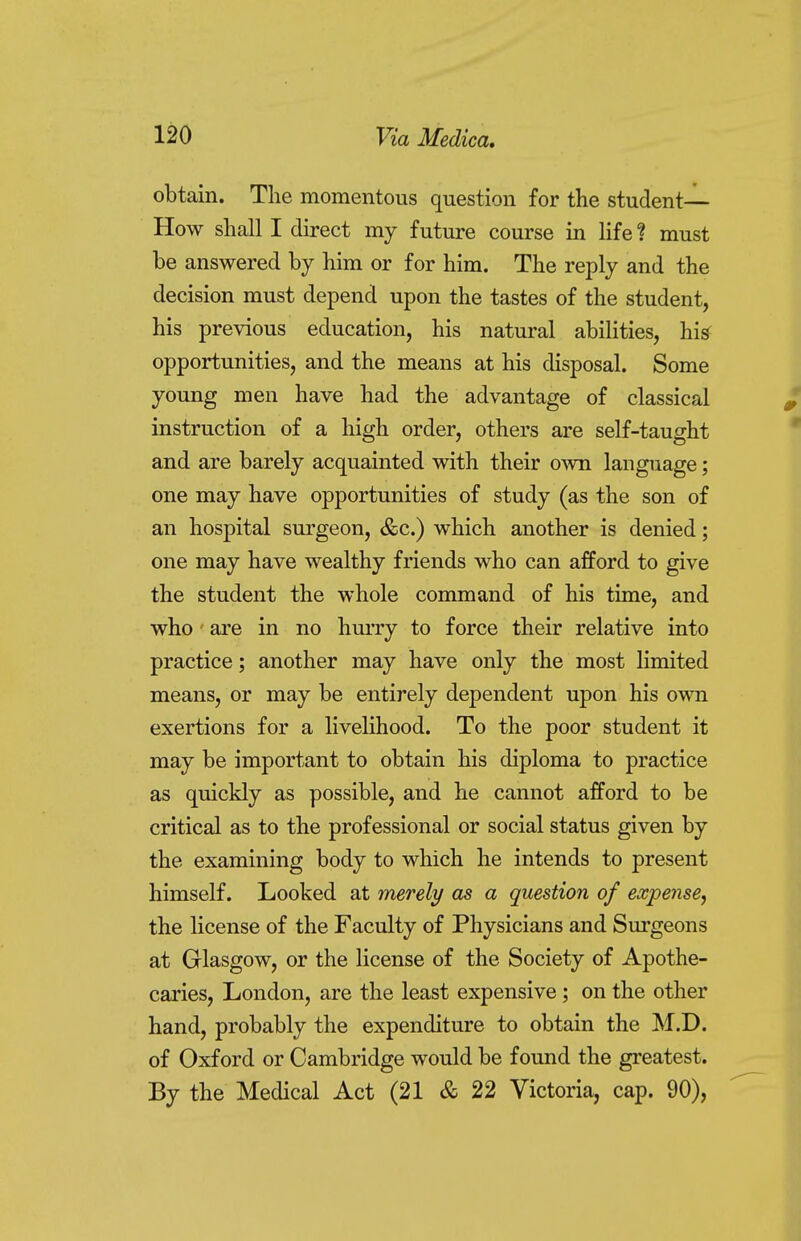 obtain. The momentous question for the student- How shall I direct my future course in life 1 must be answered by him or for him. The reply and the decision must depend upon the tastes of the student, his previous education, his natural abilities, hi* opportunities, and the means at his disposal. Some young men have had the advantage of classical instruction of a high order, others are self-taught and are barely acquainted with their own language; one may have opportunities of study (as the son of an hospital surgeon, &c.) which another is denied; one may have wealthy friends who can afford to give the student the whole command of his time, and who are in no hurry to force their relative into practice; another may have only the most limited means, or may be entirely dependent upon his own exertions for a livelihood. To the poor student it may be important to obtain his diploma to practice as quickly as possible, and he cannot afford to be critical as to the professional or social status given by the examining body to which he intends to present himself. Looked at merely as a question of expense, the license of the Faculty of Physicians and Surgeons at Glasgow, or the license of the Society of Apothe- caries, London, are the least expensive; on the other hand, probably the expenditure to obtain the M.D. of Oxford or Cambridge would be found the greatest. By the Medical Act (21 & 22 Victoria, cap. 90),