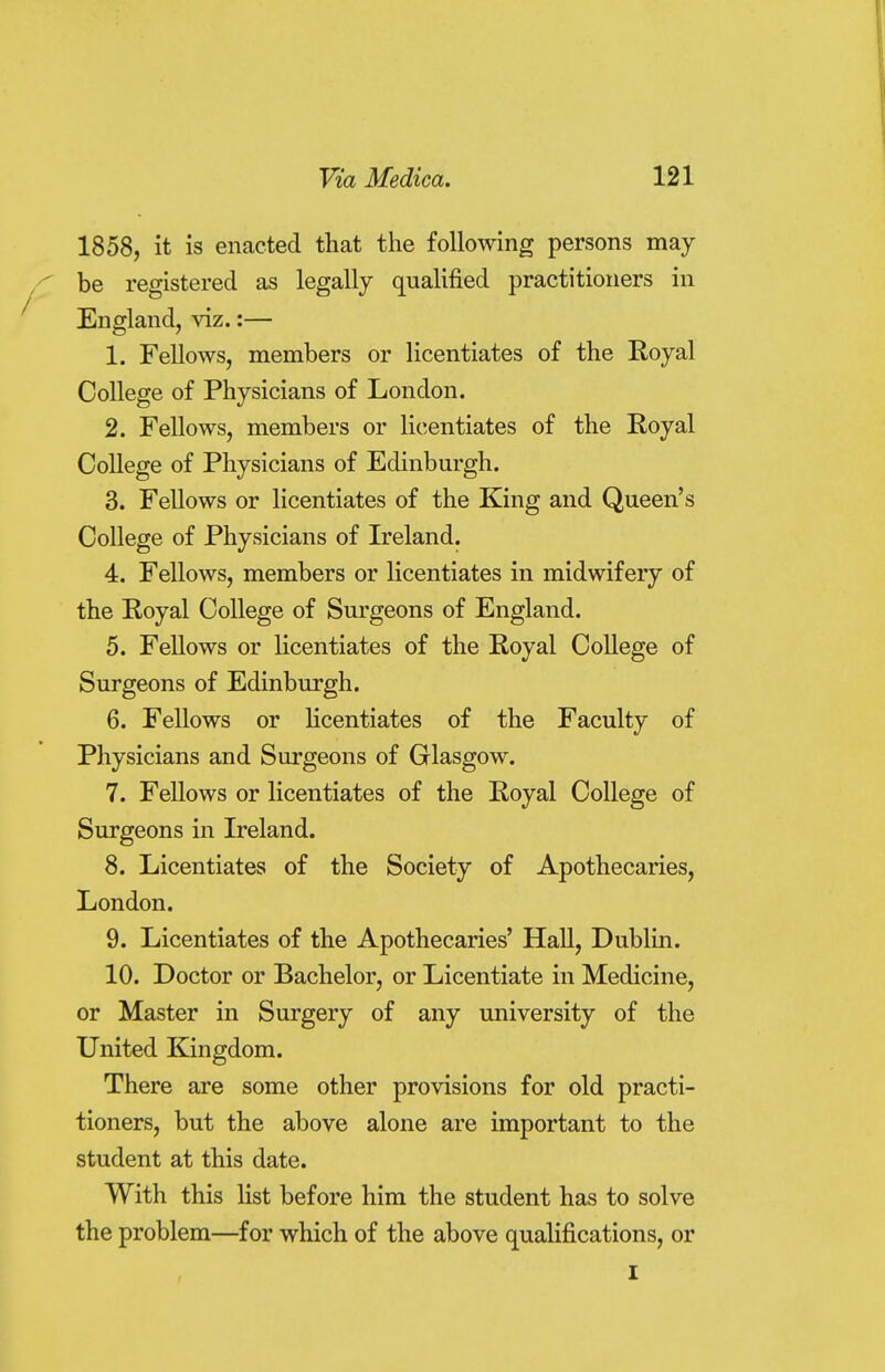 1858, it is enacted that the following persons may be registered as legally qualified practitioners in England, viz.:— 1. Fellows, members or licentiates of the Royal College of Physicians of London. 2. Fellows, members or licentiates of the Royal College of Physicians of Edinburgh. 3. Fellows or licentiates of the King and Queen's College of Physicians of Ireland. 4. Fellows, members or licentiates in midwifery of the Royal College of Surgeons of England. 5. Fellows or licentiates of the Royal College of Surgeons of Edinburgh. 6. Fellows or licentiates of the Faculty of Physicians and Surgeons of Glasgow. 7. Fellows or licentiates of the Royal College of Surgeons in Ireland. 8. Licentiates of the Society of Apothecaries, London. 9. Licentiates of the Apothecaries' Hall, Dublin. 10. Doctor or Bachelor, or Licentiate in Medicine, or Master in Surgery of any university of the United Kingdom. There are some other provisions for old practi- tioners, but the above alone are important to the student at this date. With this list before him the student has to solve the problem—for which of the above qualifications, or