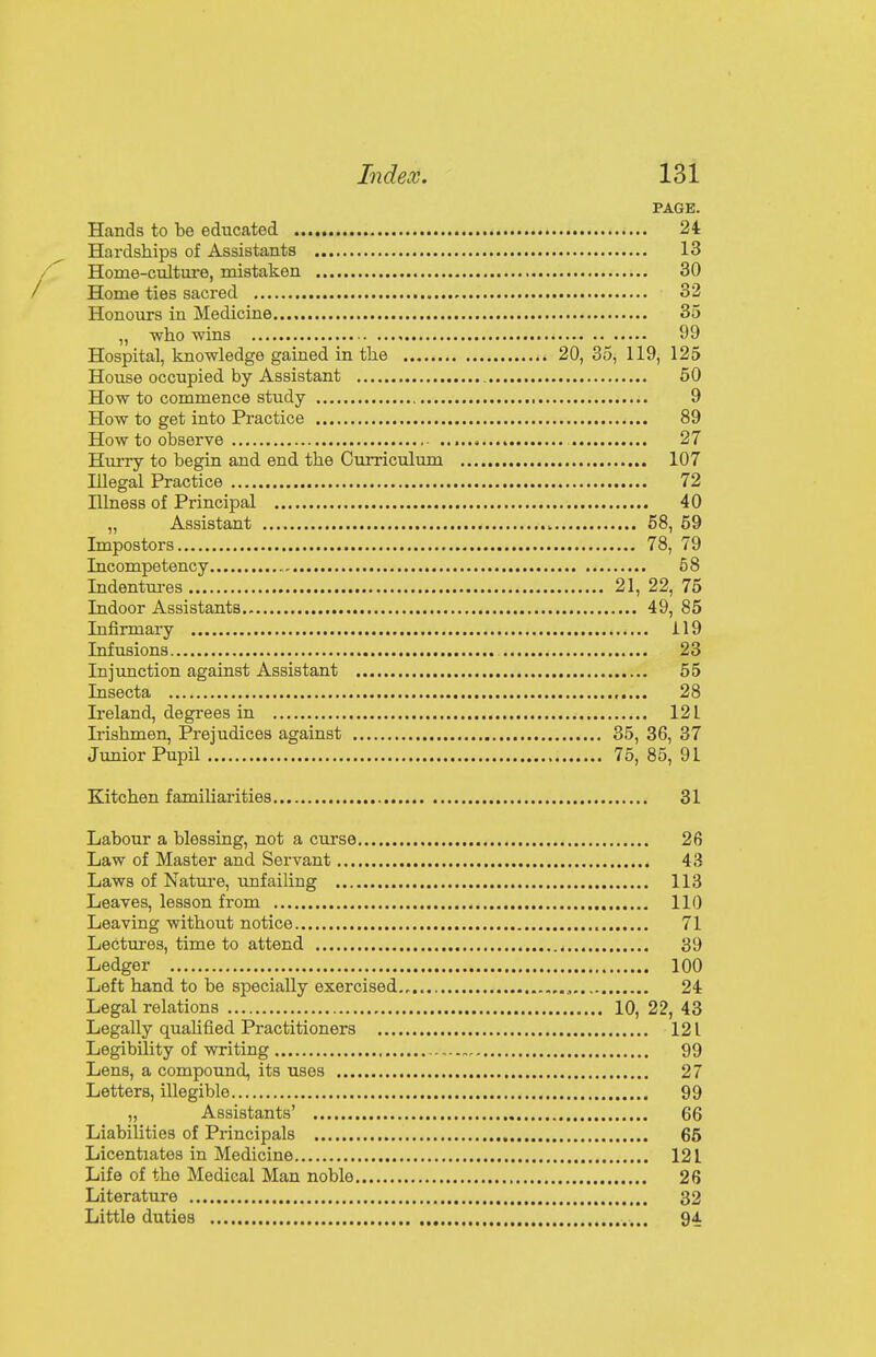 PAGE. Hands to be educated 24 Hardships of Assistants 13 Home-culture, mistaken 30 Home ties sacred 32 Honours in Medicine 35 „ who wins 99 Hospital, knowledge gained in the 20, 35, 119, 125 House occupied by Assistant 50 How to commence study 9 How to get into Practice 89 How to observe 27 Hurry to begin and end the Curriculum 107 Illegal Practice 72 Illness of Principal 40 „ Assistant 58, 59 Impostors 78, 79 Incompetency 58 Indentures 21, 22, 75 Indoor Assistants 49, 85 Infirmary i 19 Infusions 23 Injunction against Assistant 55 Insecta 28 Ireland, degrees in 121 Irishmen, Prejudices against 35, 36, 37 Junior Pupil 75, 85, 91 Kitchen familiarities 31 Labour a blessing, not a curse 26 Law of Master and Servant 43 Laws of Nature, unfailing 113 Leaves, lesson from 110 Leaving without notice 71 Lectures, time to attend 39 Ledger 100 Left hand to be specially exercised 24 Legal relations 10, 22, 43 Legally qualified Practitioners 121 Legibility of writing „ 99 Lens, a compound, its uses 27 Letters, illegible 99 „ Assistants' 66 Liabilities of Principals 65 Licentiates in Medicine 12 L Life of the Medical Man noble 26 Literature 32 Little duties 94