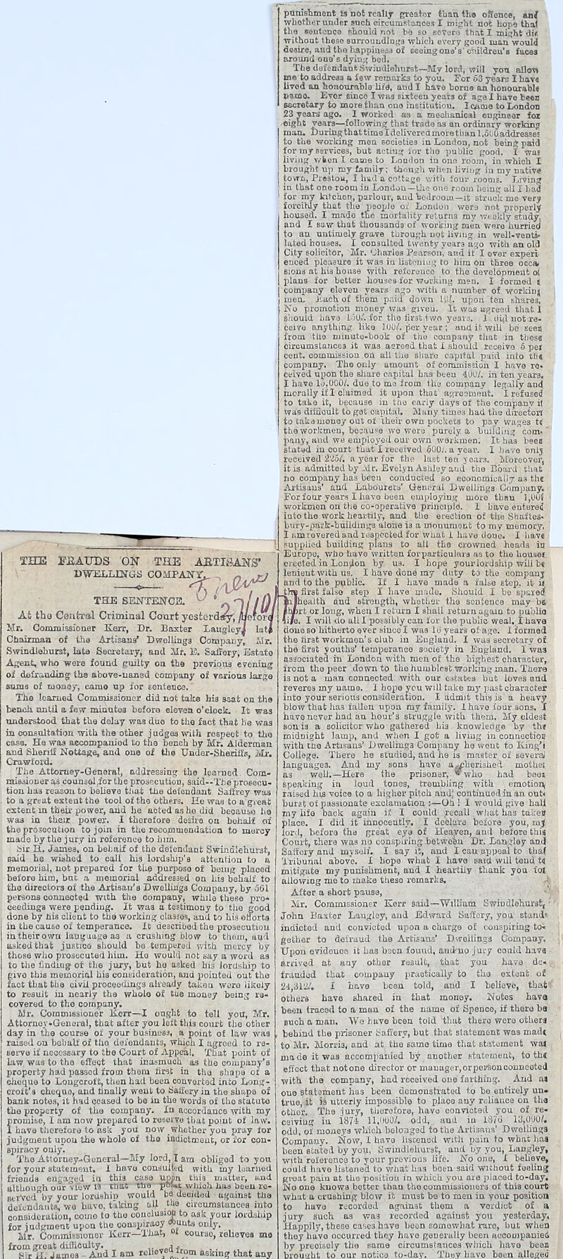 ITJiAUDS ON THE AJstTIi DWELLINGS COMFAJfY. THE SENTENCE. At the Central Criminal Court yesterday, /lloXor Mr. Commissioner Kerr, Dr. Baxter LangleyJ Iati Chairman of Uia Artisans* Dwellings Compauyj Swmdlohurst, lata Secretary, and Mr. E. Safrery, Estate Agent, who were found guilty on the previous evening oi defrauding the above-uanad company of various large sumo of money, eanio np for sentence.' The learned Commissioner did not take his seat on the bench until a few minutes before eleven o'clock. It was understood that the delay was duo to the fact that he was in consultation with the other judges with respect to the ease. He was accompanied to the bench by Mr. Alderman and Sheriff Nottage, and one of the Under-sheriffs, Mr. Crawford. The Attorney-General, addressing the learned. Com- missioner as counsol (for the prosecution, said—The prosecu- tion ha3 reason to believe that the defendant Saffrey was to a great extent the tool of the others. He was to a great extent in their power, and he acted as he did because he was in their power. I therefore desire on behalf of the prosecution to join in the recommendation to mercy made by the jury in roferenee to him. fair H. James, on behalf of the defendant Swindlehurst, said he wished to call his lordship's attention to a memorial, not prepared for the purpose of being placed before him, but a memorial addressed on his behalf to tho directors of the Artisan's Dwellings Company, by 561 persons connected with tho company, while these pro- ceedings were pending. It was a testimony to the good done by bis client to the working classes, and to his efforts in the cause of temperance. It described the prosecution intheirown language a3 a crushing blow to them, and asked that justice should be tempered with mercy by those who prosecuted him. Ho would not say a word as to the finding of the jury, but he asked hia lordship to givo this memorial his consideration, and pointed out the fact that the civil proceedings already taken woro likely to result in nearly the whole of ttie money being re- covered to tho company. Mr. Commissioner lierr—I ought to tell you, Mr. Attornov*General, that after you left this court the other day in the course of your business, a point of law was raised on behalf of tho defendants, which I agreed to re- serve if necessary to the Court of Appeal. That point of law was to the effect that inasmuch as the company's property had passed from them first in tho shape of a cheque to Longcrof'e, then had been converted into Long- croft's cheque, and finally went to Saffery in the shape of bank notes, it had ceased to be in tho words of tho statute tho property of tho company. In accordance with my promise, I am now prepared to reserve that point of law. I have therefore to ask you now whether you pray for judgment upon the whole of the indictment, or for con- spiracy only. Tho Attoruey-.Gencral—My lord, I am obliged to yon for your statement. 1 havu consulted with my U-arned friends engaged ia this case upon this matter, and although our view 13 tnat tho p°Ut which has been re- BtrVcd by your lordshio would be decided against the defendants we have, taking all the circumstances into consideration, come to the conclusion to ask your lordship for judgment upon the conspiracy *»uut.s onlv> Mr, Commission or Ken.-—That, at course, relieves me from great difficulty. Sir il. James And I am relieved from askinf? that any punishment is not really greater than the offence, anj whether under such circumstances I might not hope thaf the sentence should not bo so sever*)' that I might dif without these surrounding.^ which every good man^would desire, and tho happines3 of e'eehig one's' childreu'H faces around one'6 dying* bed. The defendant Swindiohnrst— My lord, will yon alien mo to address a few remarks to you. For o3 years I have lived an honourable life, and I nave borne an honourable name. Ever 6ince I was sixteen years of age I have been secretary to more than one institution. Icaaie to London 23 years ago. 1 worked as a mechanical engineer fox eight years—following that trade as an ordinary working man* During that time I delivered more than l.ol'O addresses to the working men societies in London, not bein& paid for my services, but acting for tho public good. I was living when I came to Loudon in one room, in which I brought up my family; though when living in my native town, Prestou, I had a cottage with four rooms. Living in that one room ia London—the one room being all I had for my kitchen, parlour, and bedroom—it struck me very forcihiy that the |ieopie ox London were not properly housed. I made tho mortality returns my \7<;ckly study, and I saw that thousands of working men were hurried to an untimely grave through not living in well-venti- lated houaes. I consulted twenty year3 ago with an old City solicitor, Mr. Charles Pearson, and if I over expert enced pleasure it was in listening to hiru on three occa> sions at his house with reference to the development oi plans for better houses for working men. I formed t company eleven years ago with a number of working men. Jiuch of them paid down Uif. upon ten shares. No promotion money was given, ft was agreed that 1 should have J.00*'. for tho first two years. 1 did not re- ceive anything like lOUif. per year ; and it. will be seen from tlio minute-book of tho company that in thesa circumstances it was agreed that I should receive 5 pel cent, commission on all the share capital paid into tha company. Tho only amount, of commission I have re. ceived upon the share capital has been 400/. in ten years, I have lo,0C0/. due to me from thu company legally and morally if I claimed it upon that1 agresmeilt. I refused to take it, because in the eariy days of the company it was difficult to got capital. Many times had the director! to take money out of their own pockets to pay wages t( the workmen, because wo were purely a building com- pany, and we employed our own workmen. It has been statad in court that I received 600;. a year. I have onlj received 225/. a year for the lust ten years. .Mbteover, it is admitted by Mr. Evelyn Ashley aud the Board that no company has been conducted so economically as the Artisans' and Labourers' General Dwellings Company. For four years I havo been employing more tbnn l,uu( workmen on the co-operative principle. I have entered into tho work heartily, and the erection of the Shafte3. hufy-park-buildinga alone i3 a monument to my memory, I am revered and respected for what i have done. I have supplied building plans to all the crowned heads in _ Europe, who have written fbrparfciculara as to the housef erected in London by us. I hope your lordship will bs lenient with us. I havo done ray duty to the company and to the public. If I have made a false step, it ij the first falsa step I have made. Should I be spare* Sameaith and strength, whether the sentence may be, Ib/)rt or long, when I return I shall return again to public li/e. I will do all I possibly can for the public weal. I have done so hitherto ever since I was lb years of age. I formed the first workmen's club in Eugland. I was secretary of the first youths' temperance society in England. I was associated in .London with men of the highest character, from the peer down to the humblest working man. There is not a man connected with our estates but loves and reveres my name. I hope you will take iny past character into your serious consideration. I admit this is a heavy blow that lias fallen upon my family. 1 havo four sons, X havo never had an hour's struggle with them. My eldest sou is a solicitor who gathered hi3 knowledge by th* midnight lamp, and when I got a living in connection with tho Artisans' Dwellings Company he went to King'i College. There he studied, and ho is master of several languages. And my sons have a^herished mothei as well.—Here the prisoner, ™ who had beoi speaking in loud tones, trembling with emotion; raised his voice to a higher pitch andj continued in an out* burst of passionate exclamation Oh ! I would give hall my iifo back again if I could recall what has tal-eo place. I did it innocently. I declare before you, mj lord, before the great eye of Heaven, and before this Court, there was no conspiring between Dr, Langley and Saffcry and myself. I say it, and I can appeal to thaf Tribunal above. I hope what I havo said will tend tq mitigate my punishment, and I -heartily thank you fot allowing me to make these remarks. After a short pause, Mr. Commissioner PCerr said—William Swiudlehurst( - John Baxter Laugley, and Edward Saffcry, you stand* indicted and convicted upon a charge of conspiring to- gether to defraud the Artisans' Dwellings Company. Upon evidence it has been found, auduo jury could hava arrived at any other result, that you have dc-. fraudod that company practically to the extent of 24,312/. I have been told, and I believe, that' others have shared in that money. Notes hava been traced to a man of the name of Spenco, if there be Buch a man. We have been told that there were others behind the prisoner t afTery, but that statement was madt to Mr. Morris, and at the same timo that statement wa4 made it was accompanied by another statement, to thi effect that not one director or mauager,orpei^onconneeted with the company, had received one farthing. And ai oue statement has been demonstrated to be entirely un- true, it is utterly impossible to place any reliance on the, othor. The jury, therefore, have convicted you of re- ceiving iu 1874 11,000/. odd,, and in 1876 13.000/. odd, of moneys which belonged to the Artisans' Dwellings Company. Now, I havo listened with pain to what has been stated by you, Swindlehurst, and by you, Laugley, with reference to your previous life. No ono, X believe, could have listened to what has been said wiihout feeling groat pain at the position in which you are placed to-day. No one knows better than tho commissioners of this court what a crushing blow it must be to men in your position to have recorded against them a verdict of a jury such as was recorded against you yesterday, Happily, these case3 have been somewhat rare, but when they havo occurred they havo generally been accompanied by precisely the same circumstances which havo been brought to our notice to-day. They have been alleged