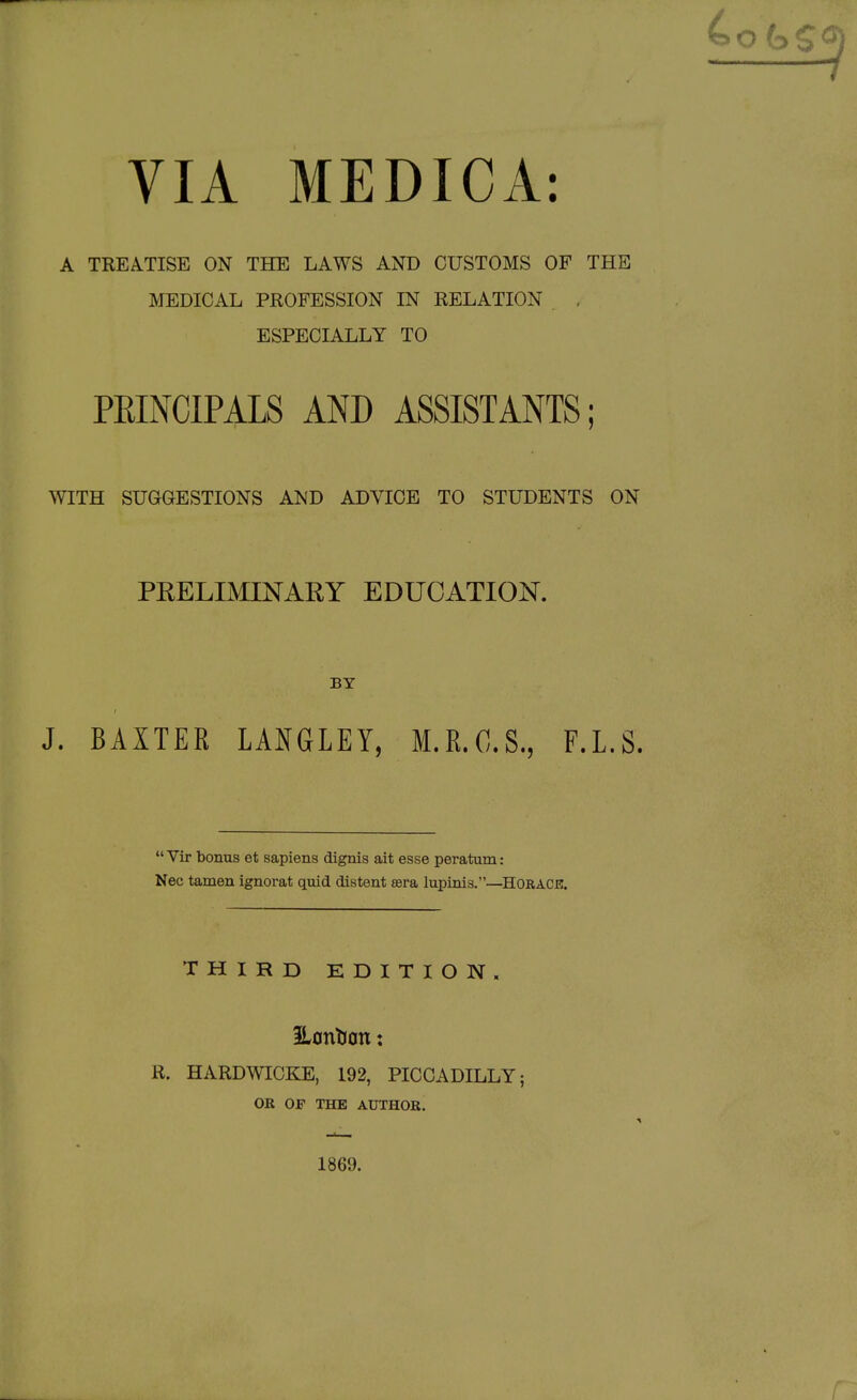 VIA MEDICA: A TREATISE ON THE LAWS AND CUSTOMS OF THE MEDICAL PROFESSION IN RELATION , ESPECIALLY TO PEINCIPALS AND ASSISTANTS; WITH SUGGESTIONS AND ADVICE TO STUDENTS ON PRELIMINARY EDUCATION. BY J. BAXTER LANGLEY, M.E.O.S., F.L.S.  Vir bonus et sapiens dignis ait esse peratum: Nec tamen ignorat quid distent asra lupinis.—HORACE. THIRD EDITION. 3LcntJ0tt: R. HARDWICKE, 192, PICCADILLY; OR OP THE AUTHOR. 1869.