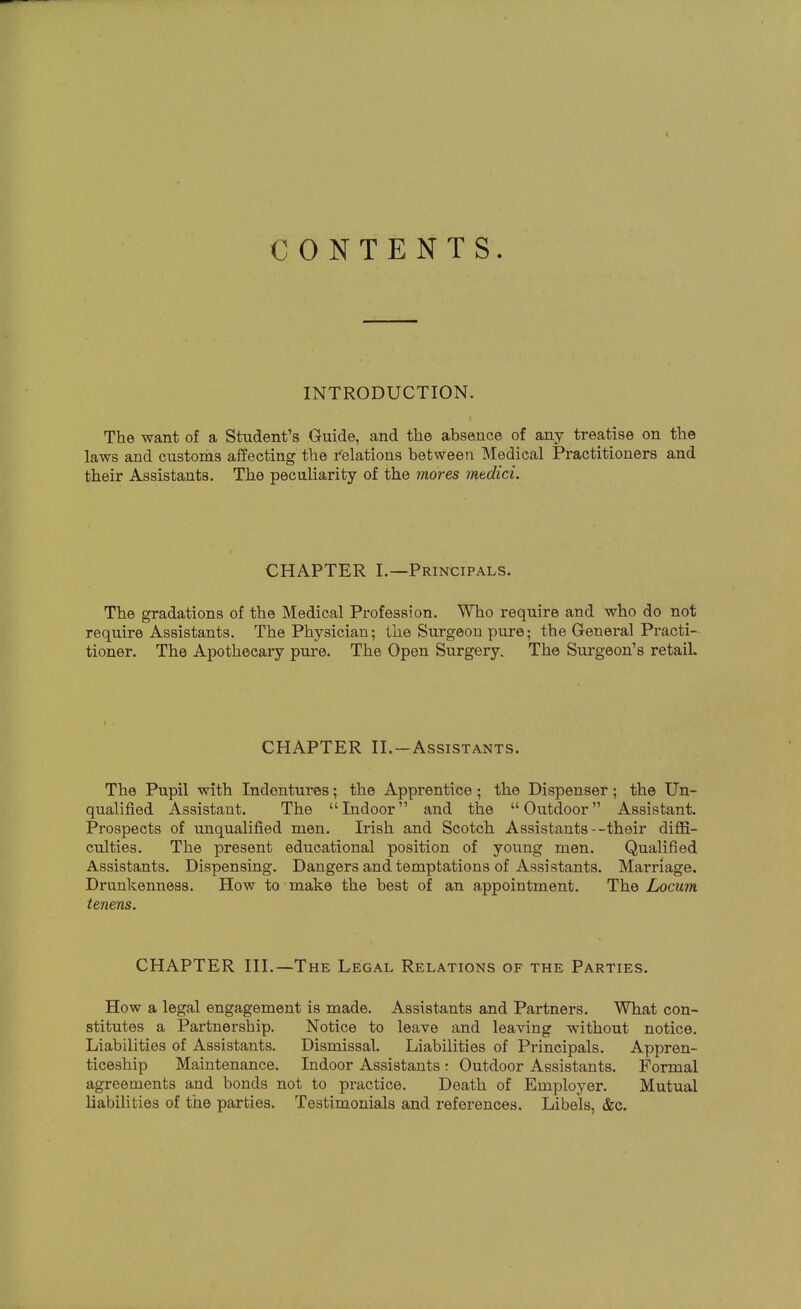 CONTENTS. INTRODUCTION. The want of a Student's Guide, and the absence of any treatise on the laws and customs affecting the relations between Medical Practitioners and their Assistants. The peculiarity of the mores mtdici. CHAPTER I.—Principals. The gradations of the Medical Profession. Who require and who do not require Assistants. The Physician; the Surgeon pure; the General Practi- tioner. The Apothecary pure. The Open Surgery. The Surgeon's retail. CHAPTER II.—Assistants. The Pupil with Indentures; the Apprentice; the Dispenser; the Un- qualified Assistant. The Indoor and the Outdoor Assistant. Prospects of unqualified men. Irish and Scotch Assistants--their diffi- culties. The present educational position of young men. Qualified Assistants. Dispensing. Dangers and temptations of Assistants. Marriage. Drunkenness. How to make the best of an appointment. The Locum tenens. CHAPTER III.—The Legal Relations of the Parties. How a legal engagement is made. Assistants and Partners. What con- stitutes a Partnership. Notice to leave and leaving without notice. Liabilities of Assistants. Dismissal. Liabilities of Principals. Appren- ticeship Maintenance. Indoor Assistants : Outdoor Assistants. Formal agreements and bonds not to practice. Death of Employer. Mutual liabilities of the parties. Testimonials and references. Libels, &c.