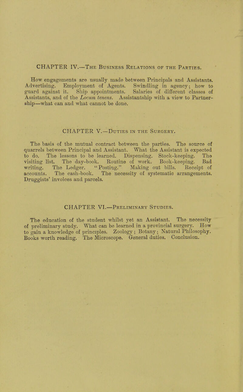 CHAPTER IV.—The Business Relations of the Parties. How engagements are usually made between Principals and Assistants. Advertising. Employment of Agents. Swindling in agency: how to guard against it. Ship appointments. Salaries of different classes of Assistants, and of the Locum tenens. Assistantship with a view to Partner- ship—what can and what cannot be done. CHAPTER V.—Duties in the Surgery. The basis of the mutual contract between the parties. The source of quarrels between Principal and Assistant. What the Assistant is expected to do. The lessons to be learned. Dispensing. Stock-keeping. The visiting list. The day-book. Routine of work, Book-keeping. Bad writing. The Ledger. Posting. Making out bills. Receipt of accounts. The cash-book. The necessity of systematic arrangements. Druggists' invoices and parcels. CHAPTER VI.—Preliminary Studies. The education of the student whilst yet an Assistant. The necessity of preliminary study. What can be learned in a provincial surgery. How to gain a knowledge of principles. Zoology ; Botany; Natural Philosophy. Books worth reading. The Microscope. General duties. Conclusion.