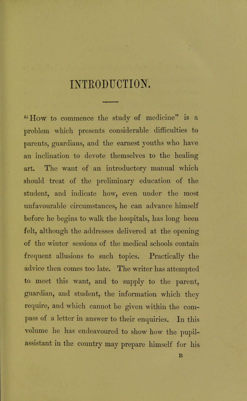 INTRODUCTION. How to commence the study of medicine is a problem which presents considerable difficulties to parents, guardians, and the earnest youths who have an inclination to devote themselves to the healing art. The want of an introductory manual which should treat of the preliminary education of the student, and indicate how, even under the most unfavourable circumstances, he can advance himself before he begins to walk the hospitals, has long been felt, although the addresses delivered at the opening of the winter sessions of the medical schools contain frequent allusions to such topics. Practically the advice then comes too late. The writer has attempted to meet this wrant, and to supply to the parent, guardian, and student, the information which they require, and which cannot be given within the com- pass of a letter in answer to their enquiries. In this volume he has endeavoured to show how the pupil- assistant in the country may prepare himself for his B