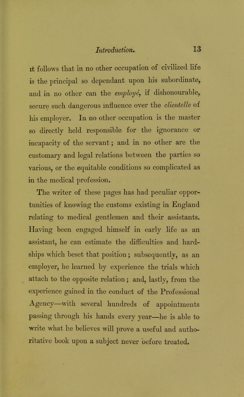 it follows that in no other occupation of civilized life is the principal so dependant upon his subordinate, and in no other can the employe, if dishonourable, secure such dangerous influence over the clientelle of his employer. In no other occupation is the master so directly held responsible for the ignorance or incapacity of the servant; and in no other are the customary and legal relations between the parties so various, or the equitable conditions so complicated as in the medical profession. The writer of these pages has had peculiar oppor- tunities of knowing the customs existing in England relating to medical gentlemen and their assistants. Having been engaged himself in early life as an assistant, he can estimate the difficulties and hard- ships which beset that position; subsequently, as an employer, he learned by experience the trials which attach to the opposite relation; and, lastly, from the experience gained in the conduct of the Professional Agency—with several hundreds of appointments passing through his hands every year—he is able to write what he believes will prove a useful and autho- ritative book upon a subject never before treated.