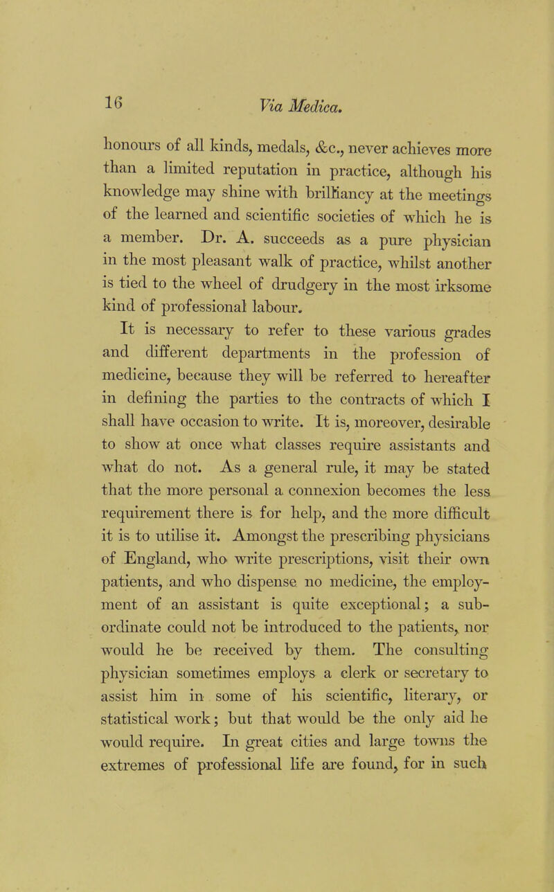 honours of all kinds, medals, &c, never achieves more than a limited reputation in practice, although his knowledge may shine with brilliancy at the meetings of the learned and scientific societies of which he is a member. Dr. A. succeeds as a pure physician in the most pleasant walk of practice, whilst another is tied to the wheel of drudgery in the most irksome kind of professional labour. It is necessary to refer to these various grades and different departments in the profession of medicine, because they will be referred to hereafter in defining the parties to the contracts of which I shall have occasion to write. It is, moreover, desirable to show at once what classes require assistants and what do not. As a general rule, it may be stated that the more personal a connexion becomes the less requirement there is for help, and the more difficult it is to utilise it. Amongst the prescribing physicians of England, who write prescriptions, visit their own patients, and who dispense no medicine, the employ- ment of an assistant is quite exceptional; a sub- ordinate could not be introduced to the patients, nor would he be received by them. The consulting physician sometimes employs a clerk or secretary to assist him in some of his scientific, literary, or statistical work; but that would be the only aid he would require. In great cities and large towns the extremes of professional life are found, for in such