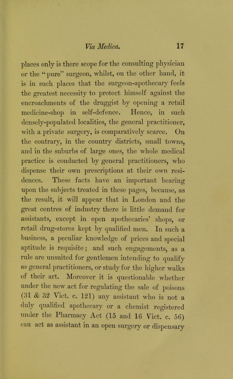 places only is there scope for the consulting physician or the  pure surgeon, whilst, on the other hand, it is in such places that the surgeon-apothecary feels the greatest necessity to protect himself against the encroachments of the druggist by opening a retail medicine-shop in self-defence. Hence, in such densely-populated localities, the general practitioner, with a private surgery, is comparatively scarce. On the contrary, in the country districts, small towns, and in the suburbs of large ones, the whole medical practice is conducted by general practitioners, who dispense their own prescriptions at their own resi- dences. These facts have an important bearing upon the subjects treated in these pages, because, as the result, it will appear that in London and the great centres of industry there is little demand for assistants, except in open apothecaries' shops, or retail drug-stores kept by qualified men. In such a business, a peculiar knowledge of prices and special aptitude is requisite; and such engagements, as a rule are unsuited for gentlemen intending to qualify as general practitioners, or study for the higher walks of their art. Moreover it is questionable whether under the new act for regulating the sale of poisons (31 So 32 Vict. c. 121) any assistant who is not a duly qualified apothecary or a chemist registered under the Pharmacy Act (15 and 16 Vict. c. 56) can act as assistant in an open surgery or dispensary