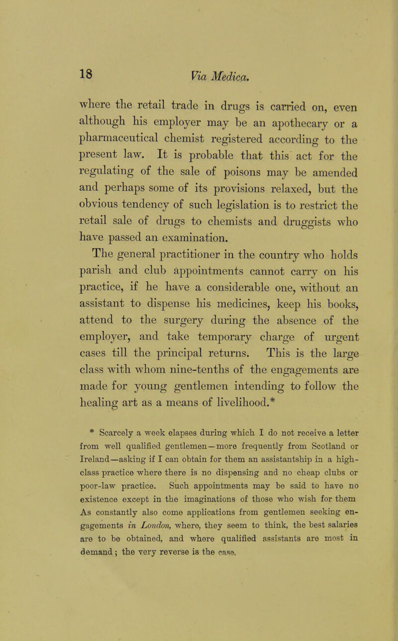 where the retail trade in drugs is carried on, even although his employer may be an apothecary or a pharmaceutical chemist registered according to the present law. It is probable that this act for the regulating of the sale of poisons may be amended and perhaps some of its provisions relaxed, but the obvious tendency of such legislation is to restrict the retail sale of drugs to chemists and druggists who have passed an examination. The general practitioner in the country who holds parish and club appointments cannot carry on his practice, if he have a considerable one, without an assistant to dispense his medicines, keep his books, attend to the surgery during the absence of the employer, and take temporary charge of urgent cases till the principal returns. This is the large class with whom nine-tenths of the engagements are made for young gentlemen intending to follow the healing art as a means of livelihood.* * Scarcely a week elapses during which I do not receive a letter from well qualified gentlemen—more frequently from Scotland or Ireland—asking if I can obtain for them an assistantship in a high- class practice where there is no dispensing and no cheap clubs or poor-law practice. Such appointments may be said to have no existence except in the imaginations of those who wish for them As constantly also come applications from gentlemen seeking en- gagements in London, where, they seem to think, the best salaries are to be obtained, and where qualified assistants are most in demand; the very reverse is the case.