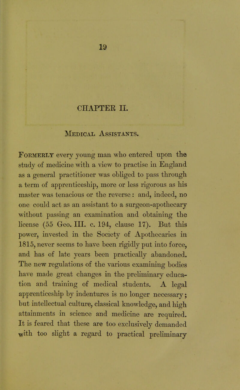 CHAPTER n. Medical Assistants. Formerly every young man who entered upon the study of medicine with a view to practise in England as a general practitioner was obliged to pass through a term of apprenticeship, more or less rigorous as his master was tenacious or the reverse: and, indeed, no one could act as an assistant to a surgeon-apothecary without passing an examination and obtaining the license (55 Geo. III. c. 194, clause 17). But this power, invested in the Society of Apothecaries in 1815, never seems to have been rigidly put into force, and has of late years been practically abandoned. The new regulations of the various examining bodies have made great changes in the preliminary educa- tion and training of medical students. A legal apprenticeship by indentures is no longer necessary; but intellectual culture, classical knowledge, and high attainments in science and medicine are required. It is feared that these are too exclusively demanded with too slight a regard to practical preliminary