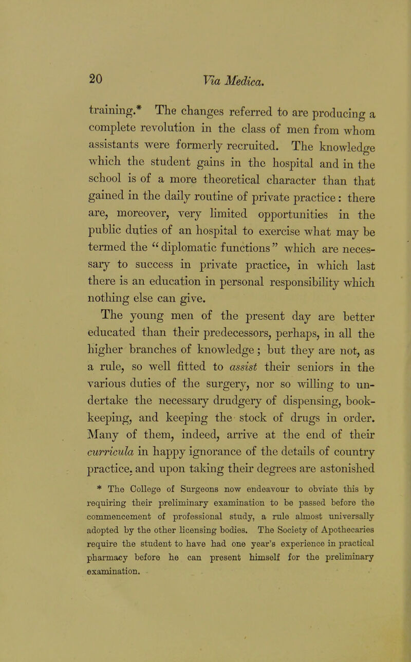 training * The changes referred to are producing a complete revolution in the class of men from whom assistants were formerly recruited. The knowledge which the student gains in the hospital and in the school is of a more theoretical character than that gained in the daily routine of private practice: there are, moreover, very limited opportunities in the public duties of an hospital to exercise what may be termed the  diplomatic functions  which are neces- sary to success in private practice, in which last there is an education in personal responsibility which nothing else can give. The young men of the present day are better educated than their predecessors, perhaps, in all the higher branches of knowledge; but they are not, as a rule, so well fitted to assist their seniors in the various duties of the surgery, nor so willing to un- dertake the necessary drudgery of dispensing, book- keeping, and keeping the stock of drugs in order. Many of them, indeed, arrive at the end of their curricula in happy ignorance of the details of country practice, and upon taking their degrees are astonished * The College of Surgeons now endeavour to obviate this by- requiring their preliminary examination to be passed before the commencement of professional study, a rule almost universally adopted by the other licensing bodies. The Society of Apothecaries require the student to have had one year's experience in practical pharmacy before he can present himself for the preliminary examination.