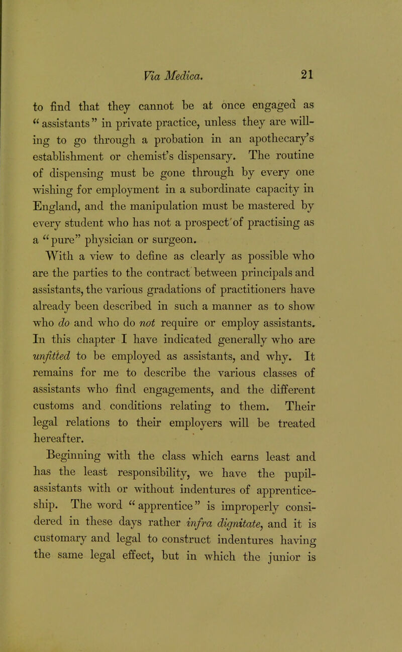 to find that they cannot be at once engaged as  assistants  in private practice, unless they are will- ing to go through a probation in an apothecary's establishment or chemist's dispensary. The routine of dispensing must be gone through by every one wishing for employment in a subordinate capacity in England, and the manipulation must be mastered by every student who has not a prospect of practising as a pure physician or surgeon. With a view to define as clearly as possible who are the parties to the contract between principals and assistants, the various gradations of practitioners have already been described in such a manner as to show who do and who do not require or employ assistants. In this chapter I have indicated generally who are unfitted to be employed as assistants, and why. It remains for me to describe the various classes of assistants who find engagements, and the different customs and conditions relating to them. Their legal relations to their employers will be treated hereafter. Beginning with the class which earns least and has the least responsibility, we have the pupil- assistants with or without indentures of apprentice- ship. The word  apprentice is improperly consi- dered in these days rather infra dignitate, and it is customary and legal to construct indentures having the same legal effect, but in which the junior is