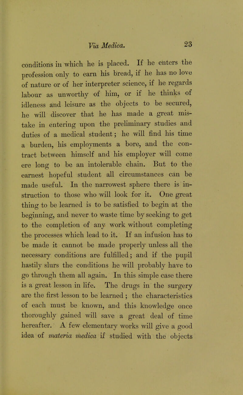 conditions in which he is placed. If he enters the profession only to earn his bread, if he has no love of nature or of her interpreter science, if he regards labour as unworthy of him, or if he thinks of idleness and leisure as the objects to be secured, he will discover that he has made a great mis- take in entering upon the preliminary studies and duties of a medical student; he will find his time a burden, his employments a bore, and the con- tract between himself and his employer will come ere long to be an intolerable chain. But to the earnest hopeful student all circumstances can be made useful. In the narrowest sphere there is in- struction to those who will look for it. One great thing to be learned is to be satisfied to begin at the beginning, and never to waste time by seeking to get to the completion of any work without completing the processes which lead to it. If an infusion has to be made it cannot be made properly unless all the necessary conditions are fulfilled; and if the pupil hastily slurs the conditions he will probably have to go through them all again. In this simple case there is a great lesson in life. The drugs in the surgery are the first lesson to be learned; the characteristics of each must be known, and this knowledge once thoroughly gained will save a great deal of time hereafter. A few elementary works will give a good idea of materia medica if studied with the objects