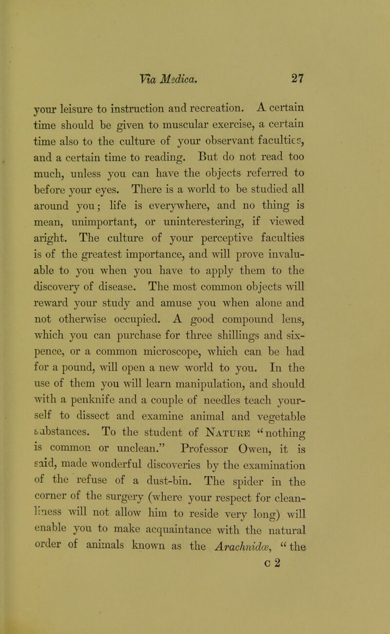 your leisure to instruction and recreation. A certain time should be given to muscular exercise, a certain time also to the culture of your observant faculties, and a certain time to reading. But do not read too much, unless you can have the objects referred to before your eyes. There is a world to be studied all around you; life is everywhere, and no thing is mean, unimportant, or uninterestering, if viewed aright. The culture of your perceptive faculties is of the greatest importance, and will prove invalu- able to you when you have to apply them to the discovery of disease. The most common objects will reward your study and amuse you when alone and not otherwise occupied. A good compound lens, which you can purchase for three shillings and six- pence, or a common microscope, which can be had for a pound, will open a new world to you. In the use of them you will learn manipulation, and should with a penknife and a couple of needles teach your- self to dissect and examine animal and vegetable sabstances. To the student of Nature t£ nothing is common or unclean. Professor Owen, it is said, made wonderful discoveries by the examination of the refuse of a dust-bin. The spider in the corner of the surgery (where your respect for clean- liness will not allow him to reside very long) will enable you to make acquaintance with the natural order of animals known as the Arachnidce, the c2