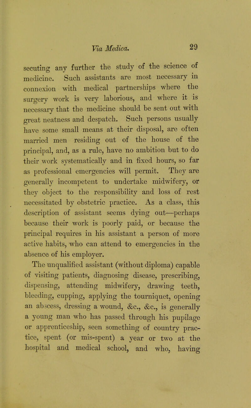 securing any further the study of the science of medicine. Such assistants are most necessary in connexion with medical partnerships where the surgery work is very laborious, and where it is necessary that the medicine should be sent out with great neatness and despatch. Such persons usually have some small means at their disposal, are often married men residing out of the house of the principal, and, as a rule, have no ambition but to do their work systematically and in fixed hours, so far as professional emergencies will permit. They are generally incompetent to undertake midwifery, or they object to the responsibility and loss of rest necessitated by obstetric practice. As a class, this description of assistant seems dying out—perhaps because their work is poorly paid, or because the principal requires in his assistant a person of more active habits, who can attend to emergencies in the absence of his employer. The unqualified assistant (without diploma) capable of visiting patients, diagnosing disease, prescribing, dispensing, attending midwifery, drawing teeth, bleeding, cupping, applying the tourniquet, opening an abicess, dressing a wound, &c, &c, is generally a young man who has passed through his pupilage or apprenticeship, seen something of country prac- tice, spent (or mis-spent) a year or two at the hospital and medical school, and who, having