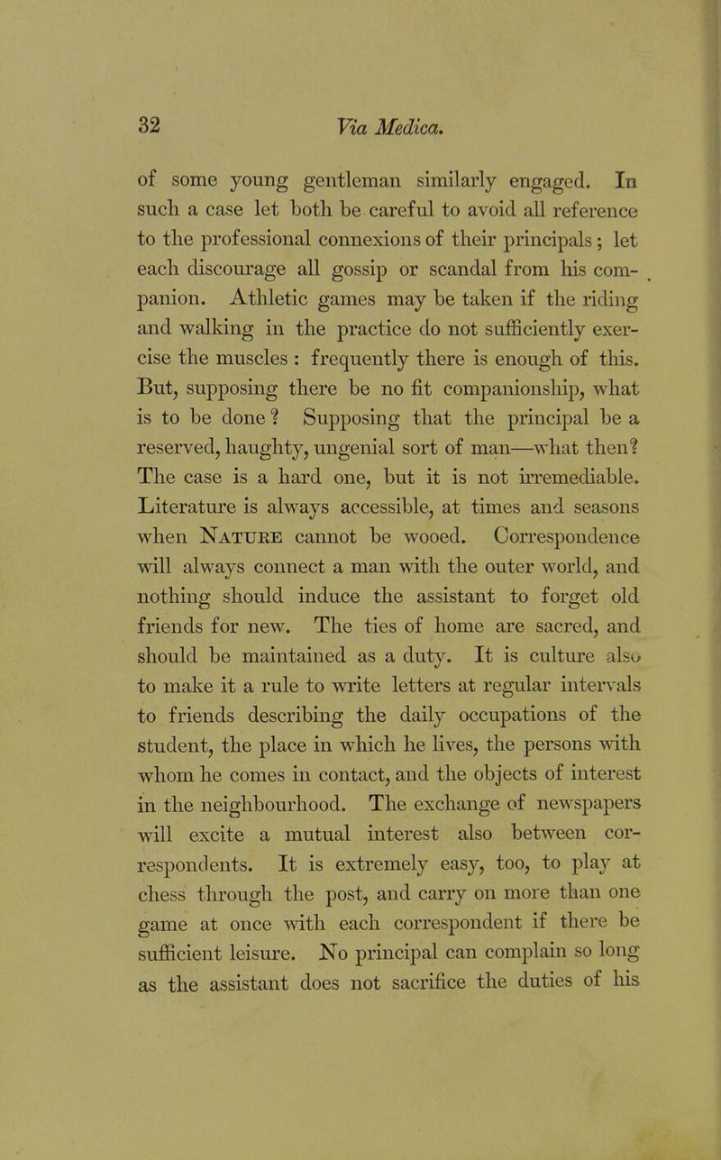 of some young gentleman similarly engaged. In such a case let both be careful to avoid all reference to tlie professional connexions of their principals; let each discourage all gossip or scandal from his com- panion. Athletic games may be taken if the riding and walking in the practice do not sufficiently exer- cise the muscles : frequently there is enough of this. But, supposing there be no fit companionship, what is to be done ? Supposing that the principal be a reserved, haughty, ungenial sort of man—what then? The case is a hard one, but it is not irremediable. Literature is always accessible, at times and seasons when Natuke cannot be wooed. Correspondence will always connect a man with the outer world, and nothing should induce the assistant to forget old friends for new. The ties of home are sacred, and should be maintained as a duty. It is culture also to make it a rule to write letters at regular intervals to friends describing the daily occupations of the student, the place in which he lives, the persons with whom he comes in contact, and the objects of interest in the neighbourhood. The exchange of newspapers will excite a mutual interest also between cor- respondents. It is extremely easy, too, to play at chess through the post, and carry on more than one game at once with each correspondent if there be sufficient leisure. No principal can complain so long as the assistant does not sacrifice the duties of his