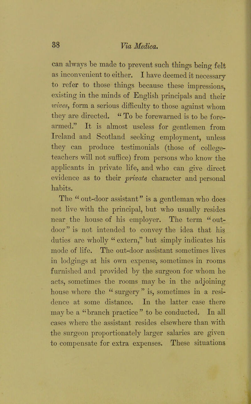 can always be made to prevent such things being felt as inconvenient to either. I have deemed it necessary to refer to those things because these impressions, existing in the minds of English principals and their wives, form a serious difficulty to those against whom they are directed.  To be forewarned is to be fore- armed. It is almost useless for gentlemen from Ireland and Scotland seeking employment, unless they can produce testimonials (those of college- teachers will not suffice) from persons who know the applicants in private life, and who can give direct evidence as to their private character and personal habits. The  out-door assistant is a gentleman who does not live with the principal, but who usually resides near the house of his employer. The term  out- door  is not intended to convey the idea that his duties are wholly  extern, but simply indicates his mode of life. The out-door assistant sometimes lives in lodgings at his own expense, sometimes in rooms furnished and provided by the surgeon for whom he acts, sometimes the rooms may be in the adjoining house where the  surgery  is, sometimes in a resi- dence at some distance. In the latter case there maybe a branch practice to be conducted. In all cases where the assistant resides elsewhere than with the surgeon proportionately larger salaries are given to compensate for extra expenses. These situations