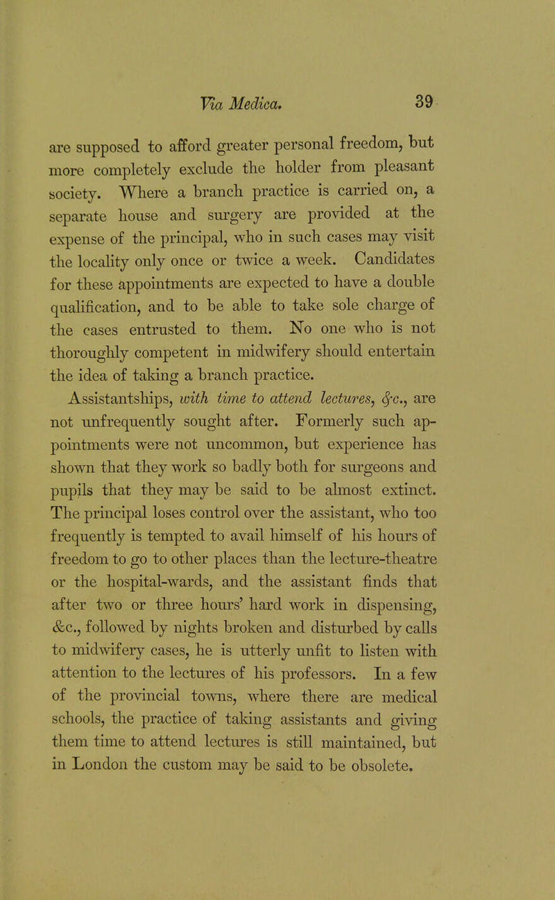 are supposed to afford greater personal freedom, but more completely exclude the holder from pleasant society. Where a branch practice is carried on, a separate house and surgery are provided at the expense of the principal, who in such cases may visit the locality only once or twice a week. Candidates for these appointments are expected to have a double qualification, and to be able to take sole charge of the cases entrusted to them. No one who is not thoroughly competent in midwifery should entertain the idea of taking a branch practice. Assistantships, with time to attend lectures, fyc., are not ^infrequently sought after. Formerly such ap- pointments were not uncommon, but experience has shown that they work so badly both for surgeons and pupils that they may be said to be almost extinct. The principal loses control over the assistant, who too frequently is tempted to avail himself of his hours of freedom to go to other places than the lecture-theatre or the hospital-wards, and the assistant finds that after two or three hours' hard work in dispensing, &c, followed by nights broken and disturbed by calls to midwifery cases, he is utterly unfit to listen with attention to the lectures of his professors. In a few of the provincial towns, where there are medical schools, the practice of taking assistants and giving them time to attend lectures is still maintained, but in London the custom may be said to be obsolete.