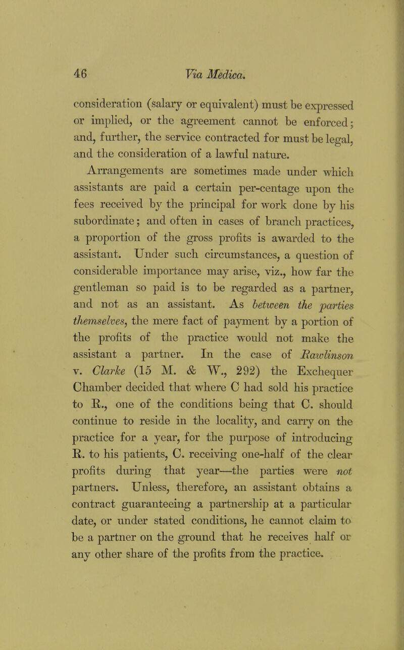 consideration (salary or equivalent) must be expressed or implied, or the agreement cannot be enforced; and, further, the service contracted for must be legal, and the consideration of a lawful nature. Arrangements are sometimes made under which assistants are paid a certain per-centage upon the fees received by the principal for work done by his subordinate; and often in cases of branch practices, a proportion of the gross profits is awarded to the assistant. Under such circumstances, a question of considerable importance may arise, viz., how far the gentleman so paid is to be regarded as a partner, and not as an assistant. As between the parties themselves, the mere fact of payment by a portion of the profits of the practice would not make the assistant a partner. In the case of Rawlinson v. Clarke (15 M. & W., 292) the Exchequer Chamber decided that where C had sold his practice to R., one of the conditions being that C. should continue to reside in the locality, and cany on the practice for a year, for the purpose of introducing R. to his patients, C. receiving one-half of the clear profits during that year—the parties were not partners. Unless, therefore, an assistant obtains a contract guaranteeing a partnership at a particular date, or under stated conditions, he cannot claim to be a partner on the ground that he receives half or any other share of the profits from the practice.