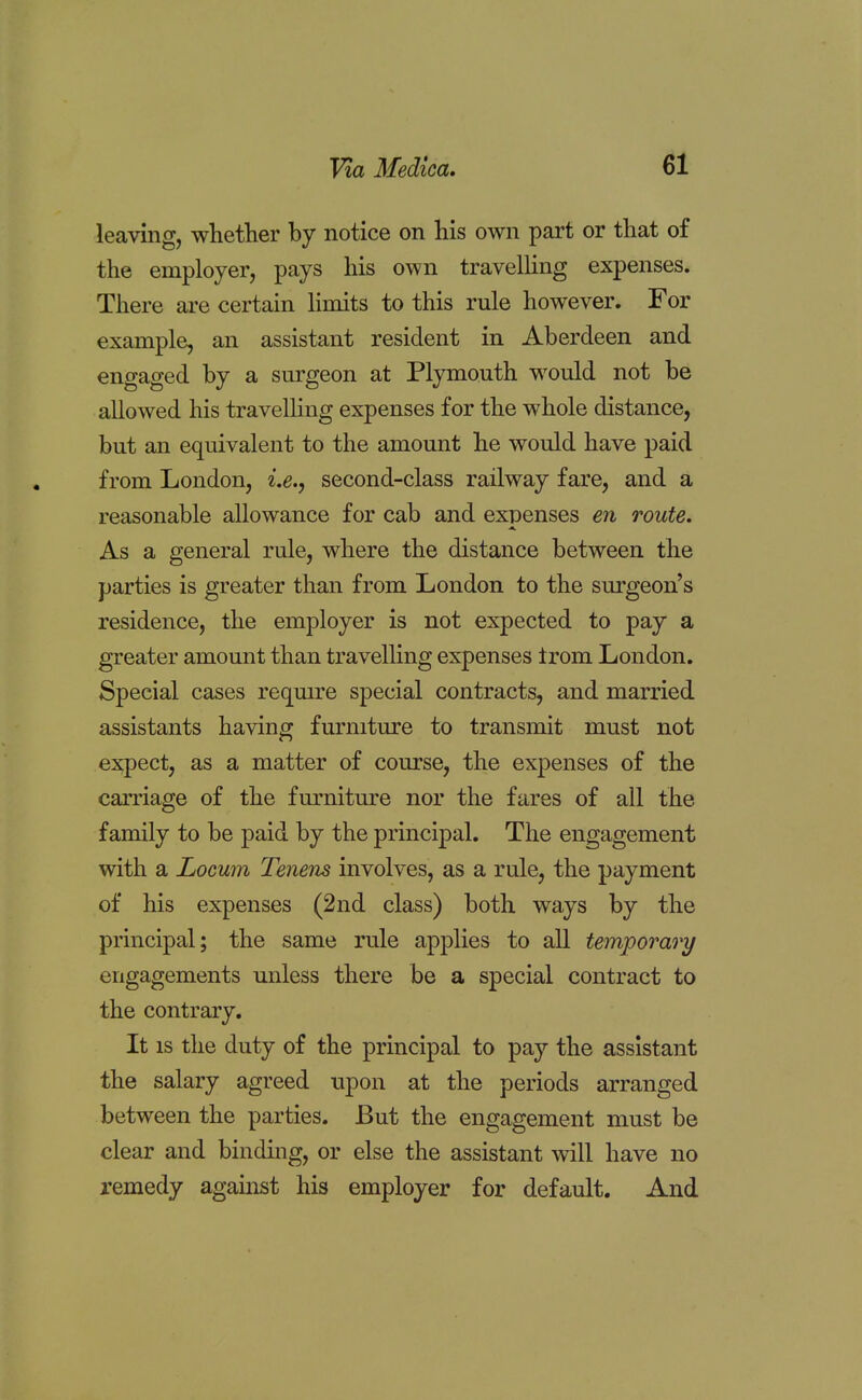 leaving, whether by notice on his own part or that of the employer, pays his own travelling expenses. There are certain limits to this rule however. For example, an assistant resident in Aberdeen and engaged by a surgeon at Plymouth would not be allowed his travelling expenses for the whole distance, but an equivalent to the amount he would have paid from London, i.e., second-class railway fare, and a reasonable allowance for cab and expenses en route. As a general rule, where the distance between the parties is greater than from London to the surgeon's residence, the employer is not expected to pay a greater amount than travelling expenses trom London. Special cases require special contracts, and married assistants having furniture to transmit must not expect, as a matter of course, the expenses of the carriage of the furniture nor the fares of all the family to be paid by the principal. The engagement with a Locum Tenens involves, as a rule, the payment of his expenses (2nd class) both ways by the principal; the same rule applies to all temporary engagements unless there be a special contract to the contrary. It is the duty of the principal to pay the assistant the salary agreed upon at the periods arranged between the parties. But the engagement must be clear and binding, or else the assistant will have no remedy against his employer for default. And