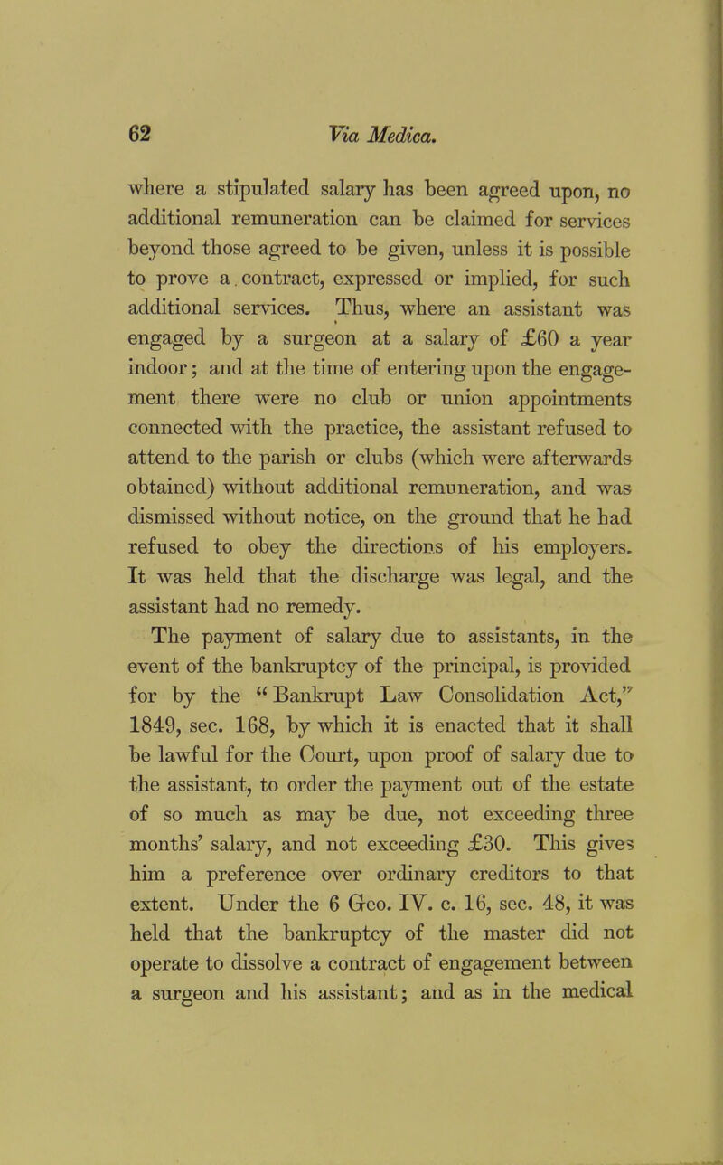 where a stipulated salary has been agreed upon, no additional remuneration can be claimed for services beyond those agreed to be given, unless it is possible to prove a. contract, expressed or implied, for such additional services. Thus, where an assistant was engaged by a surgeon at a salary of £60 a year indoor; and at the time of entering upon the engage- ment there were no club or union appointments connected with the practice, the assistant refused to attend to the parish or clubs (which were afterwards obtained) without additional remuneration, and was dismissed without notice, on the ground that he had refused to obey the directions of his employers. It was held that the discharge was legal, and the assistant had no remedy. The payment of salary due to assistants, in the event of the bankruptcy of the principal, is provided for by the  Bankrupt Law Consolidation Act,'? 1849, sec. 168, by which it is enacted that it shall be lawful for the Court, upon proof of salary due to the assistant, to order the payment out of the estate of so much as may be due, not exceeding three months' salary, and not exceeding £30. This give 5 him a preference over ordinary creditors to that extent. Under the 6 Geo. IV. c. 16, sec. 48, it was held that the bankruptcy of the master did not operate to dissolve a contract of engagement between a surgeon and his assistant; and as in the medical