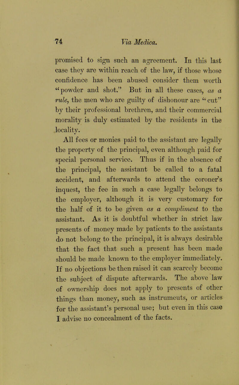 promised to sign such an agreement. In this last case they are within reach of the law, if those whose confidence has been abused consider them worth u powder and shot. But in all these cases, as a rule, the men who are guilty of dishonour are  cut by their professional brethren, and their commercial morality is duly estimated by the residents in the locality. All fees or monies paid to the assistant are legally the property of the principal, even although paid for special personal service. Thus if in the absence of the principal, the assistant be called to a fatal accident, and afterwards to attend the coroner's inquest, the fee in such a case legally belongs to the employer, although it is very customary for the half of it to be given as a compliment to the assistant. As it is doubtful whether in strict law presents of money made by patients to the assistants do not belong to the principal, it is always desirable that the fact that such a present has been made should be made known to the employer immediately. If no objections be then raised it can scarcely become the subject of dispute afterwards. The above law of ownership does not apply to presents of other things than money, such as instruments, or articles for the assistant's personal use; but even in this case I advise no concealment of the facts.