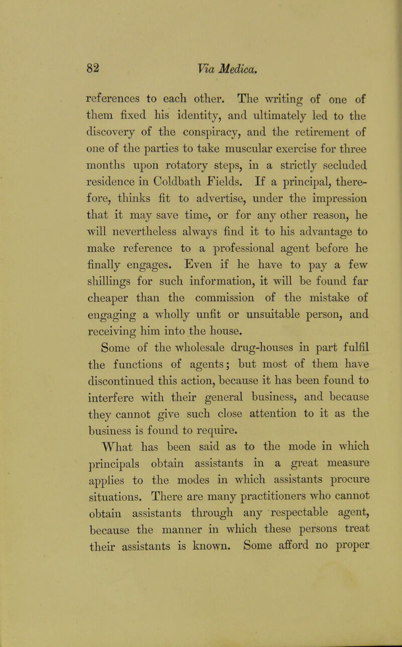 references to each other. The writing of one of them fixed his identity, and ultimately led to the discovery of the conspiracy, and the retirement of one of the parties to take muscular exercise for three months upon rotatory steps, in a strictly secluded residence in Coldbath Fields. If a principal, there- fore, thinks fit to advertise, under the impression that it may save time, or for any other reason, he will nevertheless always find it to his advantage to make reference to a professional agent before he finally engages. Even if he have to pay a few shillings for such information, it will be found far cheaper than the commission of the mistake of engaging a wholly unfit or unsuitable person, and receiving him into the house. Some of the wholesale drug-houses in part fulfil the functions of agents; but most of them have discontinued this action, because it has been found to interfere with their general business, and because they cannot give such close attention to it as the business is found to require. What has been said as to the mode in which principals obtain assistants in a great measure applies to the modes in which assistants procure situations. There are many practitioners who cannot obtain assistants through any respectable agent, because the manner in which these persons treat their assistants is known. Some afford no proper