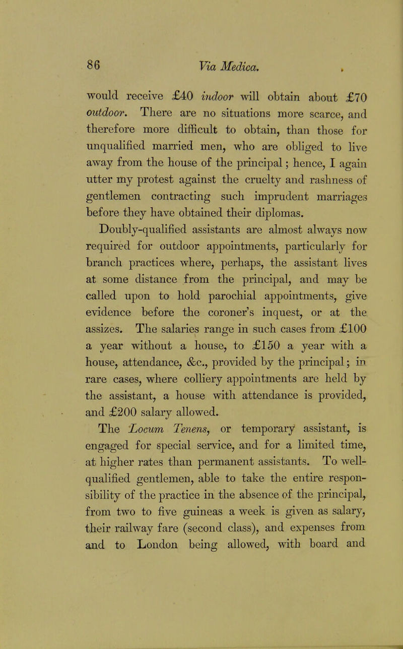 » would receive £40 indoor will obtain about £70 outdoor. There are no situations more scarce, and therefore more difficult to obtain, than those for unqualified married men, who are obliged to live away from the house of the principal; hence, I again utter my protest against the cruelty and rashness of gentlemen contracting such imprudent marriages before they have obtained their diplomas. Doubly-qualified assistants are almost always now required for outdoor appointments, particularly for branch practices where, perhaps, the assistant lives at some distance from the principal, and may be called upon to hold parochial appointments, give evidence before the coroner's inquest, or at the assizes. The salaries range in such cases from £100 a year without a house, to £150 a year with a house, attendance, &c, provided by the principal; in rare cases, where colliery appointments are held by the assistant, a house with attendance is provided, and £200 salary allowed. The 'Locum Tenens, or temporary assistant, is engaged for special service, and for a limited time, at higher rates than permanent assistants. To well- qualified gentlemen, able to take the entire respon- sibility of the practice in the absence of the principal, from two to five guineas a week is given as salary, their railway fare (second class), and expenses from and to London being allowed, with board and