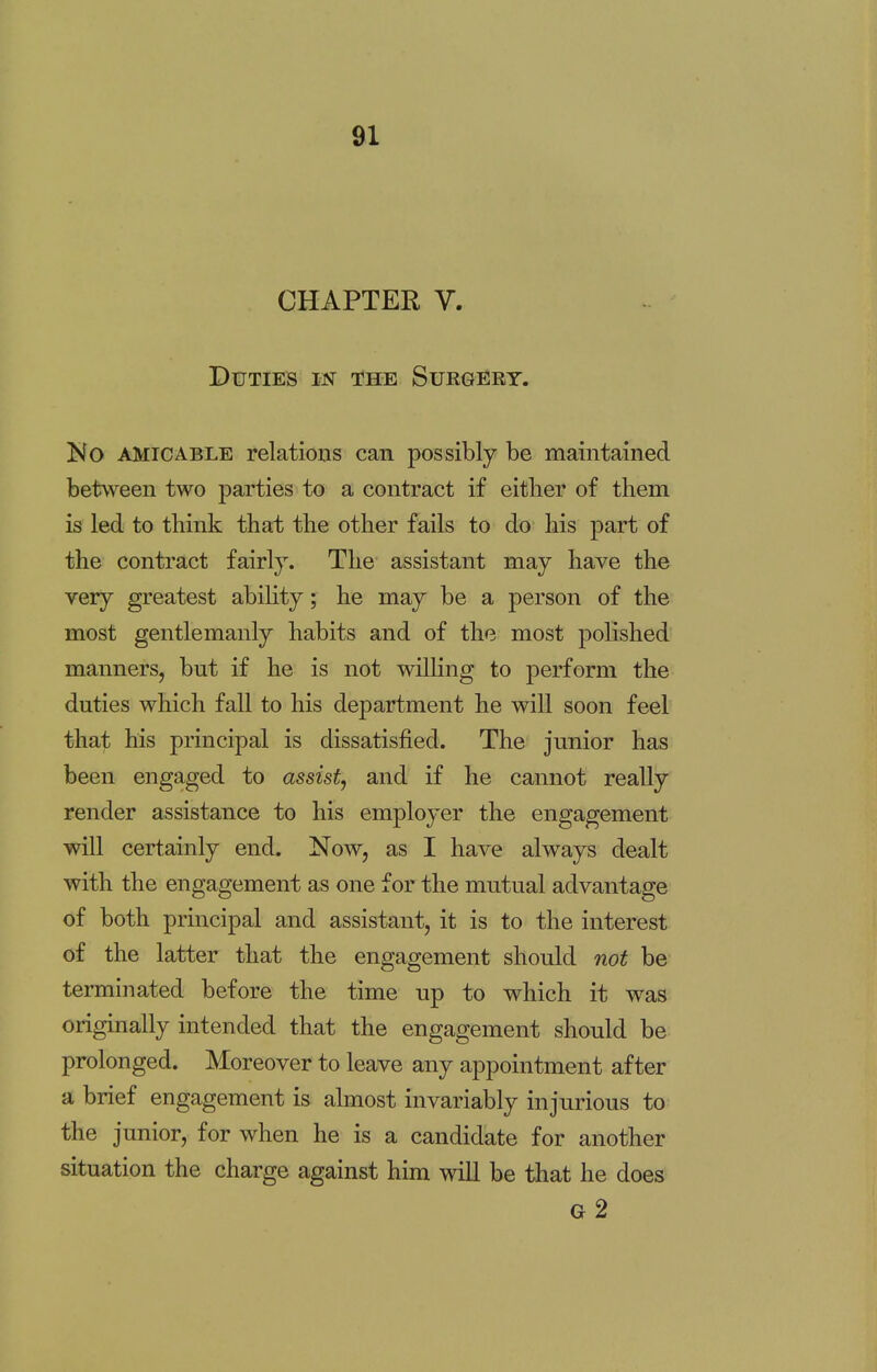 CHAPTER V. Duties in the Surgery. No amicable relations can possibly be maintained between two parties to a contract if either of them is led to think that the other fails to do his part of the contract fairly. The assistant may have the very greatest ability; he may be a person of the most gentlemanly habits and of the most polished manners, but if he is not willing to perform the duties which fall to his department he will soon feel that his principal is dissatisfied. The junior has been engaged to assist, and if he cannot really render assistance to his employer the engagement will certainly end. Now, as I have always dealt with the engagement as one for the mutual advantage of both principal and assistant, it is to the interest of the latter that the engagement should not be terminated before the time up to which it was originally intended that the engagement should be prolonged. Moreover to leave any appointment after a brief engagement is almost invariably injurious to the junior, for when he is a candidate for another situation the charge against him will be that he does g2