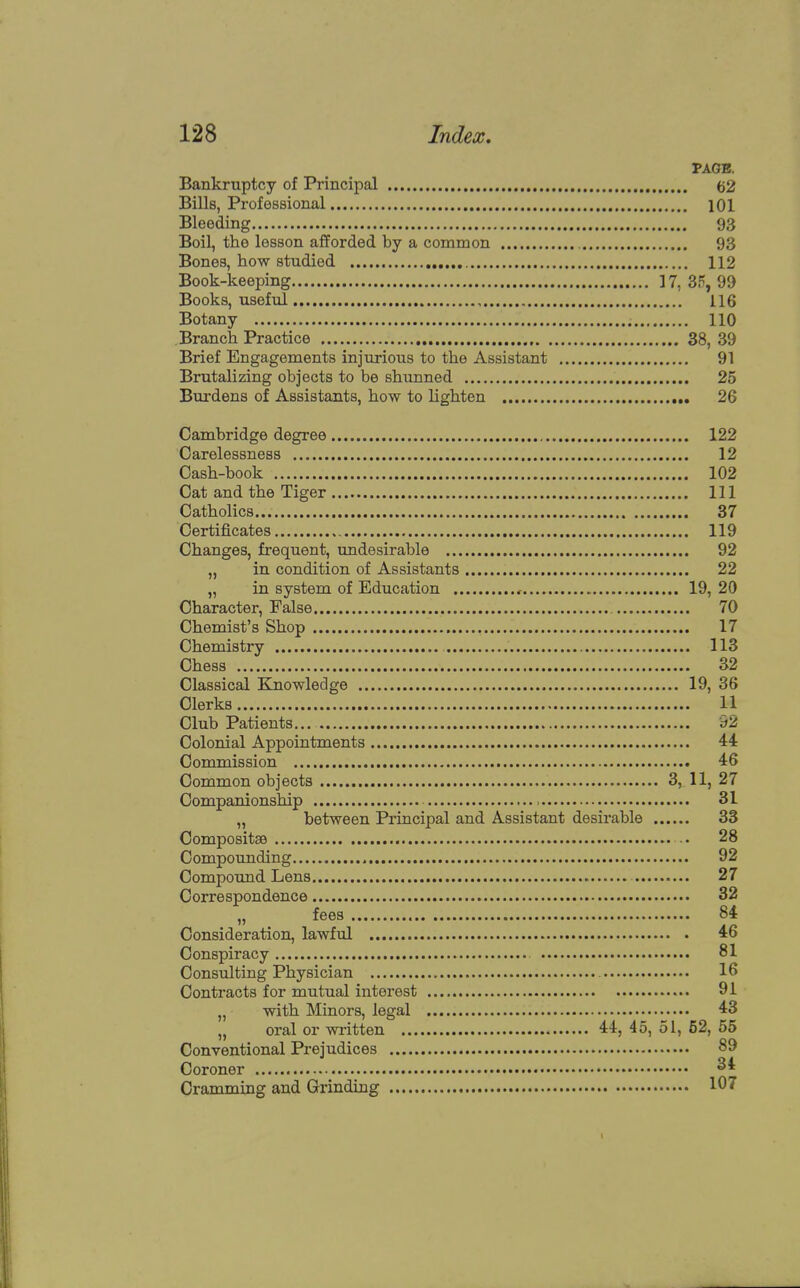 PAGE. Bankruptcy of Principal 62 Bills, Professional 101 Bleeding 93 Boil, the lesson afforded by a common 93 Bones, how studied 112 Book-keeping 17, 35, 99 Books, useful 116 Botany 110 Branch Practice 38, 39 Brief Engagements injurious to the Assistant 91 Brutalizing objects to be shunned 25 Burdens of Assistants, how to lighten 26 Cambridge degree 122 Carelessness 12 Cash-book 102 Cat and the Tiger Ill Catholics 37 Certificates 119 Changes, frequent, undesirable 92 „ in condition of Assistants 22 „ in system of Education < 19, 20 Character, False 70 Chemist's Shop 17 Chemistry 113 Chess 32 Classical Knowledge 19, 36 Clerks 11 Club Patients o2 Colonial Appointments 44 Commission 46 Common objects 3, 11, 27 Companionship 31 „ between Principal and Assistant desirable 33 Compositse 28 Compounding , 92 Compound Lens 27 Correspondence 32 „ fees 84 Consideration, lawful 46 Conspiracy 81 Consulting Physician 16 Contracts for mutual interest 91 „ with Minors, legal 43 „ oral or written 44, 45, 51, 52, 55 Conventional Prejudices Coroner 34 Cramming and Grinding 197