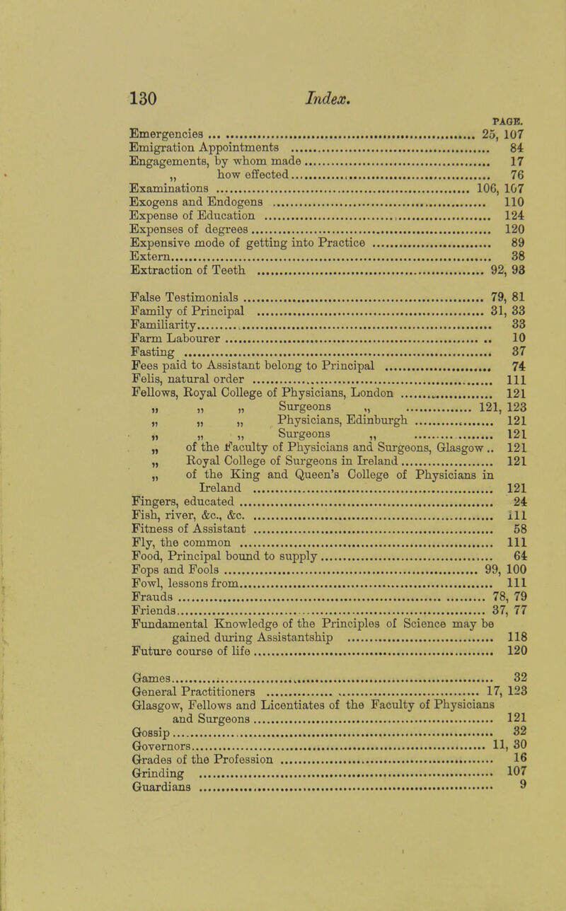 PAGE. Emergencies 25, 107 Emigration Appointments 84 Engagements, by whom made 17 „ how effected 76 Examinations 106, 107 Exogens and Endogens 110 Expense of Education 124 Expenses of degrees 120 Expensive mode of getting into Practice 89 Extern 38 Extraction of Teeth 92, 93 False Testimonials 79, 81 Family of Principal 31, 33 Familiarity , 33 Farm Labourer 10 Fasting 37 Fees paid to Assistant belong to Principal 74 Felis, natural order Ill Fellows, Royal College of Physicians, London 121 „ „ „ Surgeons 121, 123 „ „ „ Physicians, Edinburgh « 121 „ „ „ Surgeons „ 121 „ of the Faculty of Physicians and Surgeons, Glasgow .. 121 „ Royal College of Surgeons in Ireland 121 „ of the King and Queen's College of Physicians in Ireland 121 Fingers, educated 24 Fish, river, &c, &c ill Fitness of Assistant 58 Fly, the common Ill Food, Principal bound to supply 64 Fops and Fools 99, 100 Fowl, lessons from Ill Frauds 78, 79 Friends 37, 77 Fundamental Knowledge of the Principles of Science may be gained during Assistantship 118 Future course of life 120 Games „. 32 General Practitioners 17, 123 Glasgow, Fellows and Licentiates of the Faculty of Physicians and Surgeons 121 Gossip 32 Governors , 11, 30 Grades of the Profession 16 Grinding 107 Guardians 9