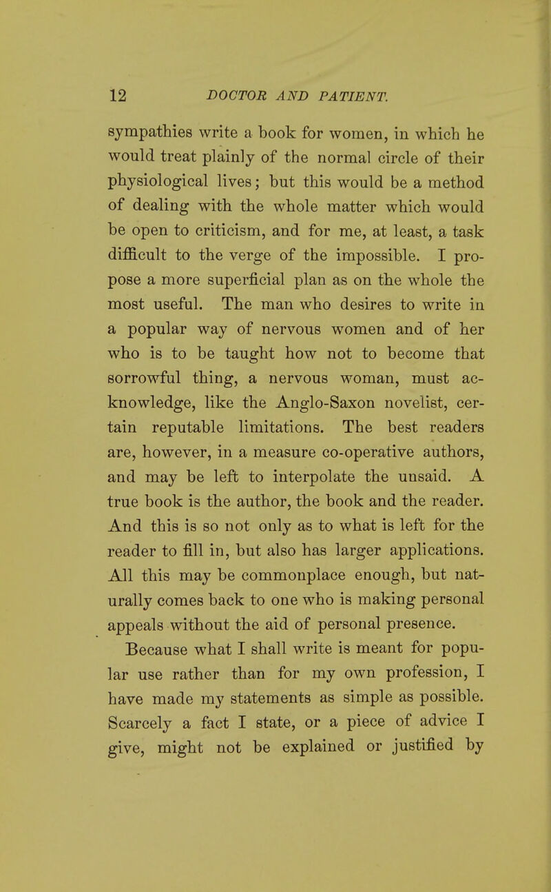 sympathies write a book for women, in which he would treat plainly of the normal circle of their physiological lives; but this would be a method of dealing with the whole matter which would be open to criticism, and for me, at least, a task difficult to the verge of the impossible. I pro- pose a more superficial plan as on the whole the most useful. The man who desires to write in a popular way of nervous women and of her who is to be taught how not to become that sorrowful thing, a nervous woman, must ac- knowledge, like the Anglo-Saxon novelist, cer- tain reputable limitations. The best readers are, however, in a measure co-operative authors, and may be left to interpolate the unsaid. A true book is the author, the book and the reader. And this is so not only as to what is left for the reader to fill in, but also has larger applications. All this may be commonplace enough, but nat- urally comes back to one who is making personal appeals without the aid of personal presence. Because what I shall write is meant for popu- lar use rather than for my own profession, I have made my statements as simple as possible. Scarcely a fact I state, or a piece of advice I give, might not be explained or justified by
