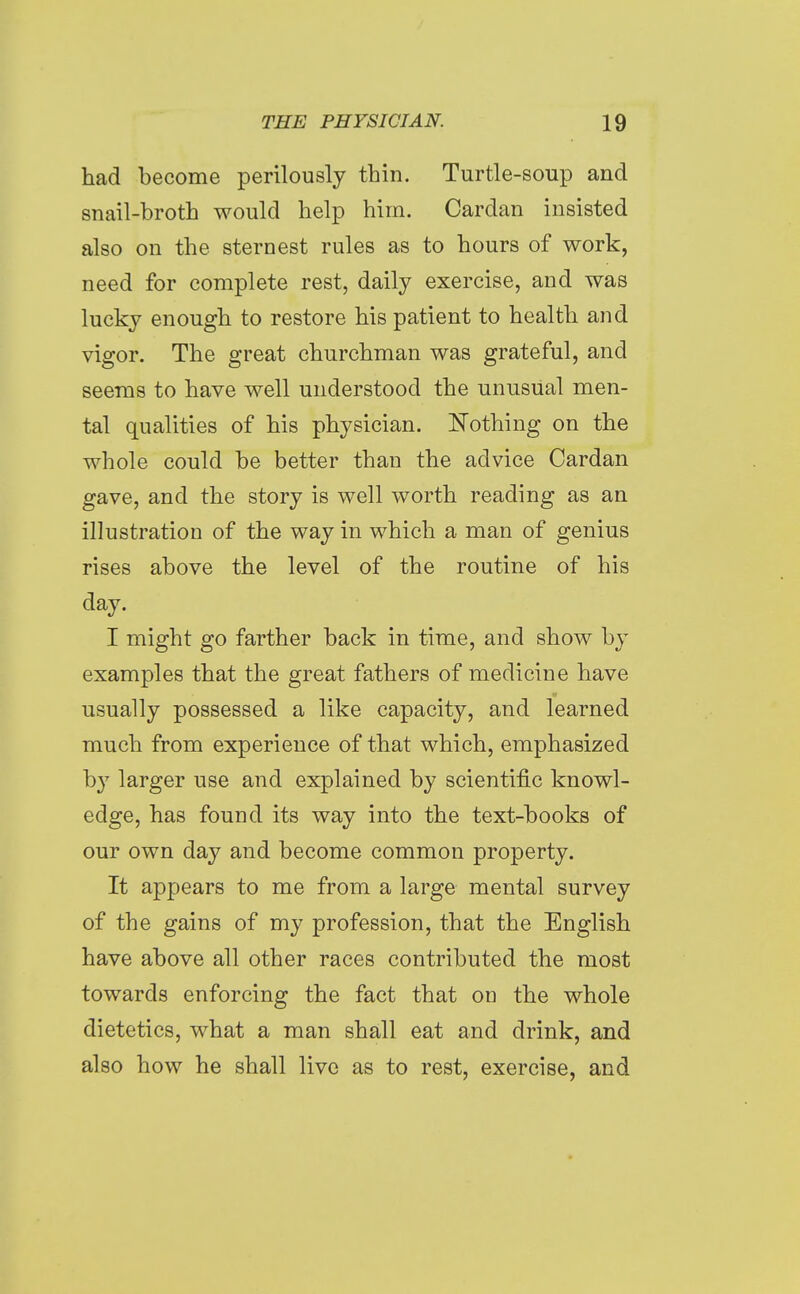 had become perilously thin. Turtle-soup and snail-broth would help him. Cardan insisted also on the sternest rules as to hours of work, need for complete rest, daily exercise, and was lucky enough to restore his patient to health and vigor. The great churchman was grateful, and seems to have well understood the unusual men- tal qualities of his physician. I^Tothing on the whole could be better than the advice Cardan gave, and the story is well worth reading as an illustration of the way in which a man of genius rises above the level of the routine of his day. I might go farther back in time, and show by examples that the great fathers of medicine have usually possessed a like capacity, and learned much from experience of that which, emphasized by larger use and explained by scientific knowl- edge, has found its way into the text-books of our own day and become common property. It appears to me from a large mental survey of the gains of my profession, that the English have above all other races contributed the most towards enforcing the fact that on the whole dietetics, what a man shall eat and drink, and also how he shall live as to rest, exercise, and