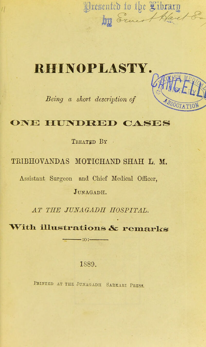 RHINOPLASTY. _ OIVE HUTVI>REI> O^SES TEIBHOVANDAS MOTICHAND SHAH L. M. Assistant Surgeon and Chief Medical Oflficer, JUNAGADH. AT THE JUNAGADFI HOSPITAL. Witli illustrations Ac remarks Being a short description of Treated By :o: 1889. PaiNTJSD AT THE JUNAQADH SARKAUI PbES3.