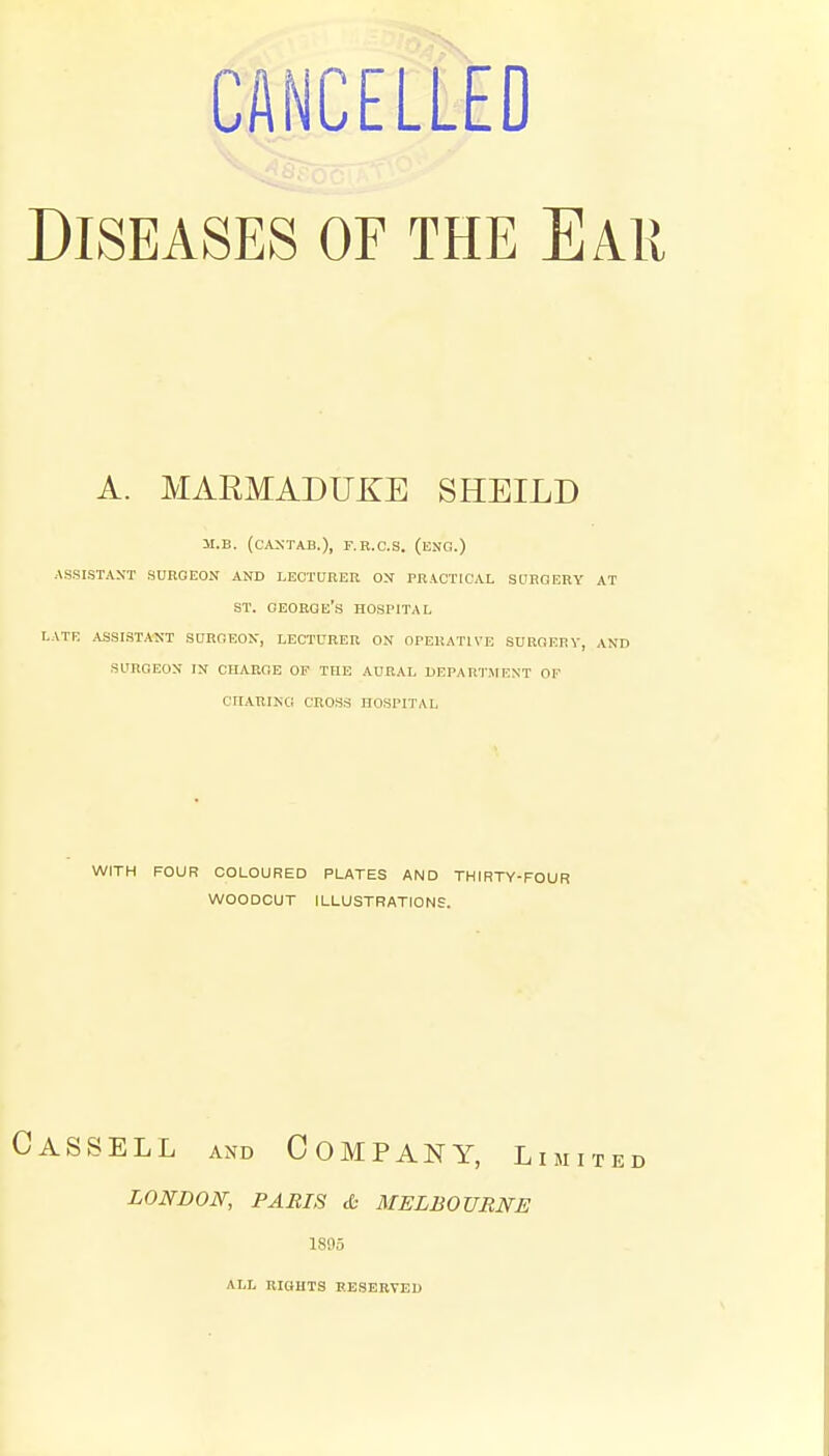 CANCELLED Diseases of the Ear A. MARMADUKE SHEILD M.B. (cANTAB.), F.R.C.S. (ENG.) ASSISTANT SURGEON AND LECTURER ON PRACTICAL SDHGERY AT ST. GEORGE'S HOSriTAL LATE ASSIST.4NT SURGEON, LECTURER ON OPERATIVE SURGERY, AND SURGEON IN CHARGE OF THE AURAL DEPARTMENT OF CriARING CROSS HOSPITAL WITH FOUR COLOURED PLATES AND THIRTY-FOUR WOODCUT ILLUSTRATIONS. Cassell and Company, li LONDON, PARIS & MELBOURNE 1895 ALL RIGHTS RESERVED