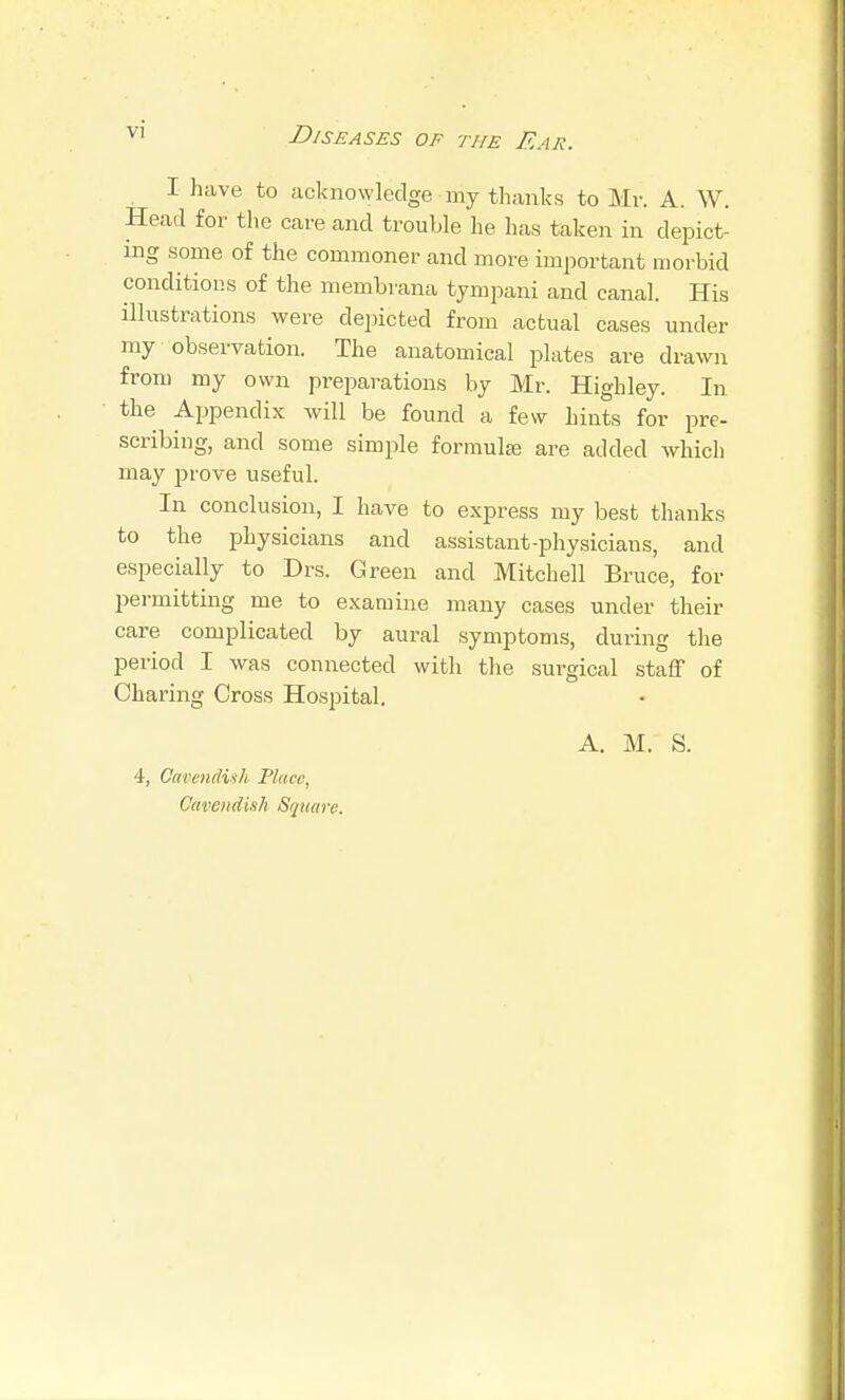 I have to acknowledge my thanks to Mr. A. W. Head for the care and trouble he has taken in depict- ing some of the commoner and more important morbid conditions of the membrana tympani and canal. His illustrations were depicted from actual cases under my observation. The anatomical plates are drawn from my own preparations by Mr. Highley. In the Appendix will be found a few hints for pre- scribing, and some simple formula; are added which may prove useful. In conclusion, I have to express my best thanks to the physicians and assistant-physicians, and especially to Drs. Green and Mitchell Bruce, for permitting me to examine many cases under their care complicated by aural symptoms, during the period I was connected with tlie surgical staff of Charing Cross Hospital. 4, Cavendinh Flucc, Cavendish Square. A. M. S.