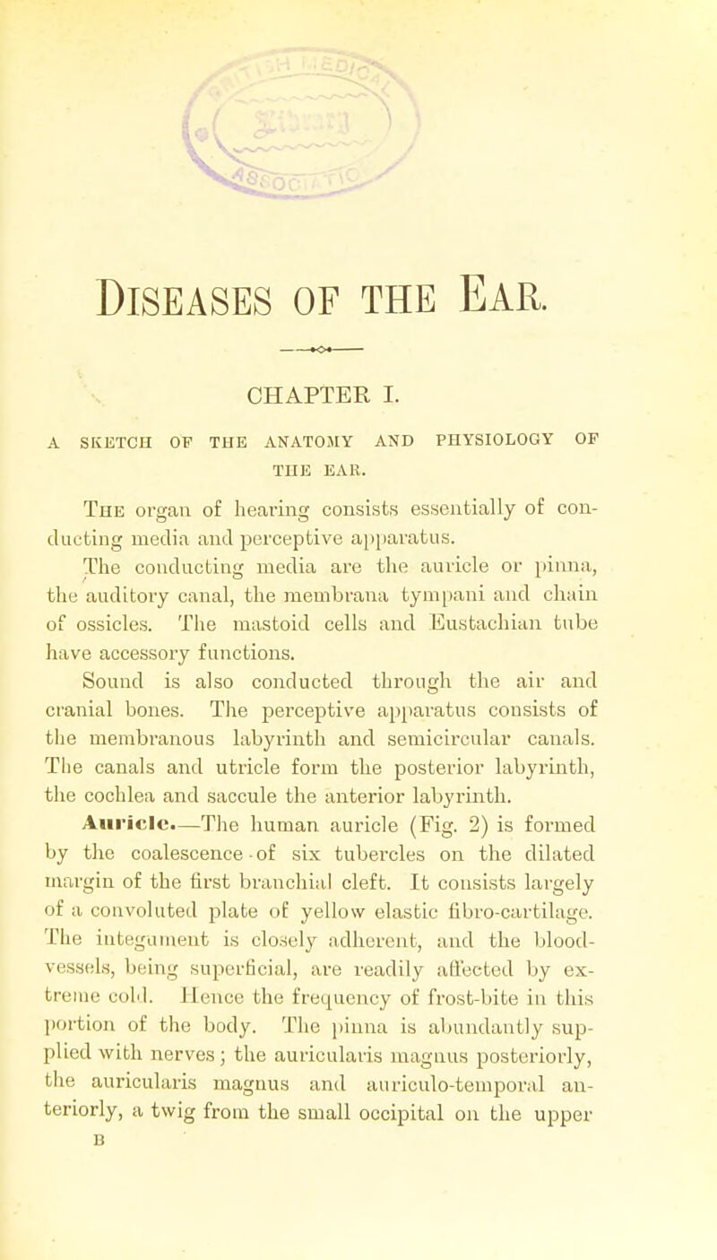 CHAPTER I. A SKETCH OF THE ANATOMY AND PHYSIOLOGY OF THE EAK. The organ of hearing consists essentially of con- ducting media and perceptive apjjaratns. The conducting media are the auricle or pinna, the auditory canal, the membrana tym[)ani and chain of ossicles. The mastoid cells and Eustachian tube have accessory functions. Sound is also conducted through the air and craiaial bones. The perceptive apparatus consists of tiie membranous labyrinth and semicircular canals. The canals and utricle form the posterior labyrinth, the cochlea and saccule the anterior labyrinth. Auricle.—The human auricle (Fig. 2) is formed by the coalescence-of six tubercles on the dilated margin of the first branchial cleft. It consists largely of a convoluted plate of yellow elastic fibro-cartilage. The integument is closely adherent, and the blood- vessels, being superficial, are readily affected by ex- treme coM. Hence the frequency of frost-bite in this ])ortion of the body. The jjinna is abundantly sup- plied with nerves; the auriculaiis magnus posteriorly, the auricularis magnus and auriculo-temporal an- teriorly, a twig from the small occipital on the upper B