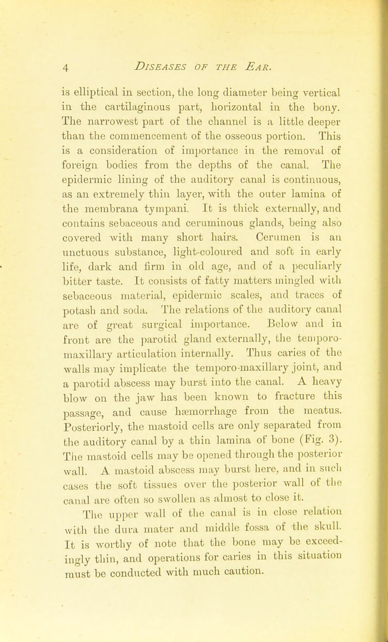 is elliptical in section, the long diameter being vertical in the cartilaghious part, horizontal in tlie bony. The narrowest part of the channel is a little deeper than the commencement of the osseous portion. This is a consideration of importance in the removal of foreign bodies from the depths of the canal. The epidermic lining of the auditory canal is continuous, as an extremely thin layer, with the outer lamina of the membrana tympani. It is thick externally, and contains sebaceous and ceruminous glands, being also covered with many short hairs. Cerumen is an unctuous substance, light-coloured and soft in early life, dark and firm in old age, and of a peculiai-ly bitter taste. It consists of fatty matters mingled with sebaceous material, epidermic scales, and traces of potash and soda. The relations of the auditory canal are of gi-eat surgical importance. Below and in front are the jiarotid gland externally, the temporo- maxillary articulation internally. Thus caries of the walls may implicate the tempore-maxillary joint, and a parotid abscess may burst into the canal. A heavy blow on the jaw has been known to fracture this passage, and cause htemorrhage from the meatus. Posteriorly, the mastoid cells are only separated from the auditory canal by a thin lamina of bone (Fig. 3). The mastoid cells may be opened through the posterior wall. A mastoid abscess may burst here, and in such cases the soft tissues over the posterior wall of the canal are often so swollen as almost to close it. The upper wall of the canal is in close relation with the dura mater and middle fossa of tlie skull. It is worthy of note that the bone may be exceed- ingly thin, and operations for caries in this situation must be conducted with much caution.