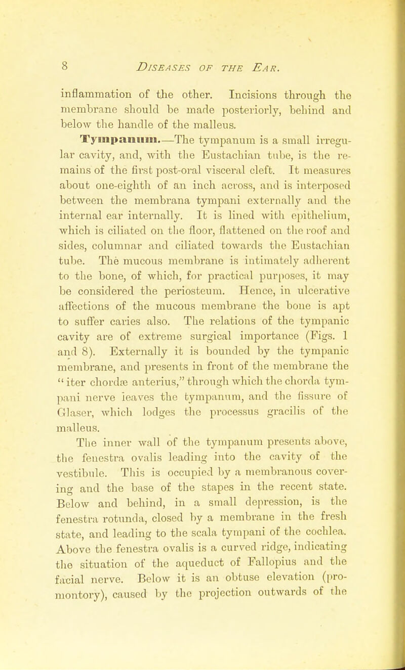 infJ animation of the other. Incisions through the membrane should be made posteriorly, behind and below the handle of the malleus. Tympanum—The tympanum is a small irregu- lar cavity, and, Avith the Eustachian tube, is the i-e- mains of the first post-oral visceral cleft. It measures about one-eiglitli of an inch across, and is interposed between the membrana tympani externally and the internal ear internally. It is lined with epithelium, which is ciliated on tlie floor, flattened on tlie roof and sides, columnar and ciliated towards tlie Eustachian tube. The mucous membrane is intimately adherent to the bone, of which, for practical purposes, it may be considered the periosteum. Hence, in ulcerative alFections of the mucous membrane the bone is apt to suffer caries also. The relations of the tympanic cavity are of extreme surgical importance (Figs. 1 and 8). Externally it is bounded by the tympanic membrane, and presents in front of the membrane the iter chordre anterius, through which the chorda tym- pani nerve leaves the tympanum, and the fissure of Glaser, whicli lodges the processus gracilis of the malleus. The inner wall of the tympanum presents above, the fenestra ovalis leading into the cavity of the vestibule. This is occupied by a membranous cover- ing and the base of the stapes in the recent state. Below and behind, in a small depression, is the fenestra rotunda, closed by a membrane in the fresh state, and leading to the scala tympani of the cochlea. Above the fenestra ovalis is a curved ridge, indicating the situation of the aqueduct of Fallopius and the facial nerve. Below it is an obtuse elevation (pro- montory), caused by the projection outwards of the