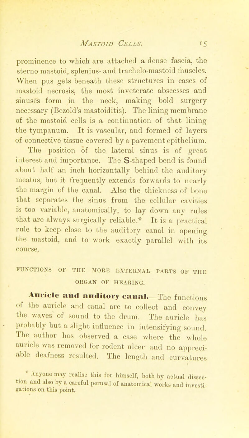 pi'ominence to which are attached a dense fascia, the sterno-mastoifl, splenius- and trachelo-mastoid liiuscles. When pus gets beneath these structures in cases of mastoid necrosis, the most inveterate abscesses and sinuses form in the neck, making bold surgery necessary (Bezold's mastoiditis). The lining membrane of the mastoid cells is a continuation of that lining the tympanum. It is vascular, and formed of layers of connective tissue covered by a pavement epithelium. The position of the lateral sinus is of great interest and importance. The S-shaped bend is found about half an inch horizontally behind the auditory meatus, but it frequently extends forwards to nearly the margin of the canal. Also the thickness of bono that separates the sinus from the cellular cavities is too variable, anatomically, to lay down any rules that are always surgically reliable.* It is a practical rule to keep close to the audit jry canal in opening the mastoid, and to work exactly parallel with its course. FUNCTIONS OF THE MORE EXTERNAL PARTS OF THE ORGAN OF HEARING. Aiiiiclc and auditory canal—The functions of the auricle and canal are to collect and convey the waves of sound to the drum. The auricle has probably but a slight influence in intensifying sound. The author has observed a case where the whole auricle was removed for rodent ulcer and no appreci- able deafness resulted. The length and curvatures * Anyone may realise this for himself, both by actual dissec- tion and also by a careful perusal of anatomical woi-ks and investi- gations on this point.