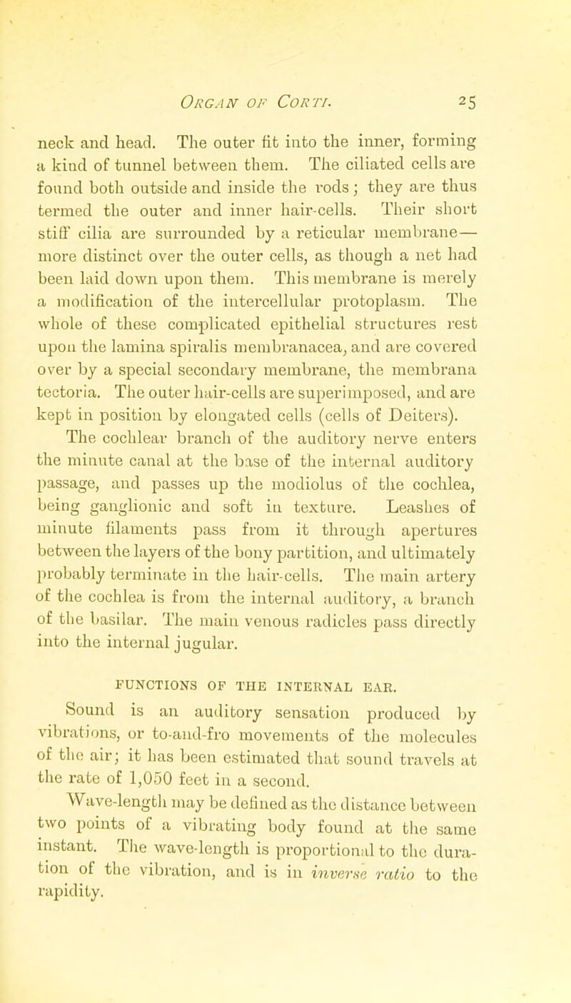neck and head. The outer fit into the inner, forming a kind of tunnel between them. The ciliated cells are found both outside and iiiside the I'ods; they are thus termed the outer and inner hair-cells. Their short stifi' cilia are surrounded by a reticular membrane— more distinct over the outer cells, as though a net had been laid down upon them. This membrane is merely a modification of the intercellular protoplasm. The whole of these complicated epithelial structures rest upon the lamina spiralis membranacea^ and are covered over by a special secondary membrane, the membrana tectoria. The outer hair-cells are superimposed, and are kept in position by elongated cells (cells of Deiters). The cochlear branch of the auditory nerve enters the minute canal at the base of the internal auditory passage, and passes up the modiolus of the cochlea, being ganglionic and soft in texture. Leashes of minute filaments pass from it through apertures between the layers of the bony partition, and ultimately probably terminate in the hair-cells. The main artery of the cochlea is from the intermd amlitory, a branch of the basilar. The main venous radicles pass directly into the internal jugular. FUNCTIONS OF THE INTERNAL EAR. Sound is an auditory sensation produced by vibrations, or to-and-fro movements of the molecules of the air; it has been estimated that sound travels at the rate of 1,050 feet in a second. Wave-length may be defined as the distance between two points of a vibrating body found at the same instant. The wave-length is proportional to the dura- tion of the vibration, and is in inverse ratio to the rapidity.