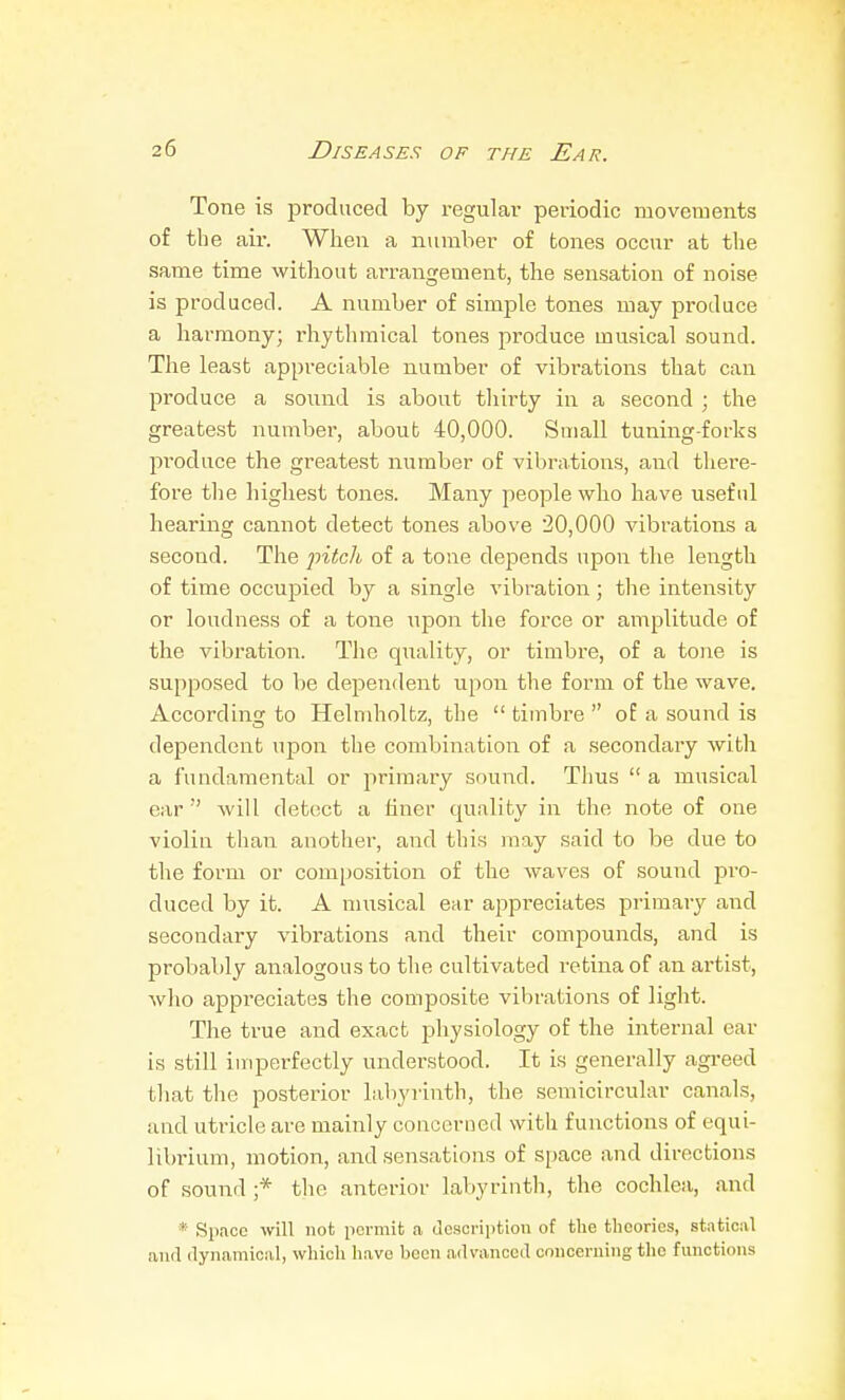 Tone is produced by regulai- periodic movements of the ail-. When a number of tones occur at the same time witliout arrangement, the sensation of noise is produced. A number of simple tones may produce a harmony; rhythmical tones produce musical sound. The least appreciable number of vibrations that can produce a sound is about thirty in a second ; the greatest number, about 40,000. Small tuning-forks produce the greatest number of vibrations, and there- fore the highest tones. Many people who have useful hearing cannot detect tones above 20,000 vibrations a second. The pitch of a tone depends upon the length of time occupied by a single vibration; the intensity or loudness of a tone upon the force or amplitude of the vibration. The quality, or timbre, of a tone is supposed to be dependent upon the form of the wave. According to Helmholtz, the  timbre  of a sound is dependent upon the combination of a secondary with a fundamental or primary sound. Thus  a musical ear  will detect a finer quality in the note of one violin than another, and this may said to be due to the form or composition of the waves of sound pro- duced by it. A musical ear appreciates primary and secondary vibrations and their compounds, and is probably analogous to the cultivated retina of an artist, Avho appreciates the composite vibrations of light. The true and exact physiology of the internal ear is still imperfectly understood. It is generally agi-eed that the posterior labyrinth, the semicircular canals, and utricle are mainly concerned with functions of equi- librium, motion, and sensations of space and directions of sound ;* the anterior lal)yrinth, the cochlea, and * Spnoc will not permit a Jcsci-ii)tion of the tlieorics, stiiticiil and dynamical, which have been advanced concerning tlie functions