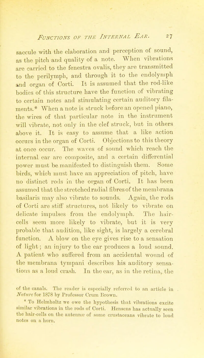 saccule with tlie elaboration and perception of sound, as the pitch and quality of a note. Wlien vibrations are carried to the fenestra ovalis, they are transmitted to the perilymph, and through it to the endolyniph and organ of Corti. It is assumed that the rod-like bodies of this structure have the function of vibrating to certain notes and stimulating certain auditory fila- ments.* When a note is struck before an opened piano, the wires of that particular note in the instrument will vibrate, not only in tlie clef struck, but in others above it. It is easy to assume that a like action occurs in the organ of Corti. Objections to this theory at once occur. Tlie waves of sound which reacli the internal ear are composite, and a certain differential power must be manifested to distinguish them. Some birds, which must liave an appreciation of pitch, have no distinct rods in the organ of Coi-ti. It has been assumed that the stretched radial fibres of the membrana basilai'is may also vibrate to sounds. Again, tlie rods of Corti are stiff structures, not likely to vibrate on delicate impulses from the endolj'mph. The hair- cells seem more likely to vibrate, but it is very probable that audition, like sight, is largely a cerebral function. A blow on the eye gives rise to a sensation of light; an injury to the ear produces a loud sound. A patient who suffered from an accidental wo\nid of the membrana tympani describes his auditory sensa- tions as a loud crash. In the car, as in tlie retina, the of the canals. The reader is especially referred to an article in Nature for 1878 by Professor Crum Drown. * To Helmholtz we owe the hypothesis that vibrations excite similar vibrations in the rods of Corti. Hensens has actually seen the hair-cells on the antenna? of some crustaceans vibrato to loud notes on a horn.