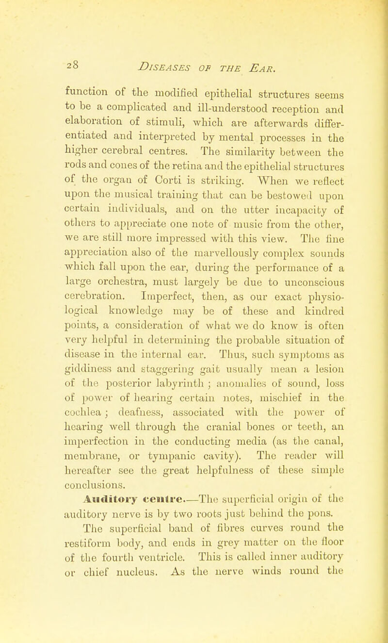 function of the modified epithelial structures seems to be a complicated and ill-understood reception and elaboration of stimuli, which are afterwards differ- entiated and interpreted by mental processes in the higher cerebral centres. The similarity between the rods and cones of the retina and the epithelial structures of the organ of Corti is striking. When we reflect upon the musical training that can be bestoweil upon certain individuals, and on the utter incapacity of others to appreciate one note of music from the other, we are still more impressed with this view. The fine appreciation also of the marvellously complex sounds which fall upon the ear, during the performaiice of a large orchesti-a, must largely be due to unconscious cerebration. Imperfect, then, as our exact physio- logical knowledge may be of these and kindred points, a consideration of what we do know is often very helpful in determining the probable situation of disease in the internal ear. Thus, such .symptoms as giddiness and staggering gait usually mean a lesion of the posterior labyrinth ; anomalies of sound, loss of power of hearing certain notes, mischief in the cochlea; deafne.ss, associated with the power of hearing well through the cranial bones or teeth, an imperfection in the conducting media (as tlie canal, membrane, or tympanic cavity). The reader will hereafter see the great hel^jfulness of these simple conclusions. Auditory centre—The superficial origin of the auditory nerve is by two roots just behind the pons. The superficial band of fibres curves round the restiform body, and ends in grey matter on the floor of the fourth ventricle. This is called inner auditory or chief nucleus. As the nerve winds round the