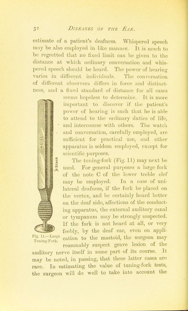 i estimate of a patient's deafness. Wliispered speech may be also employed in like manner. It is mucli to be regretted that no fixed limit can be given to the distance at which ordinary conversation and whis- pered speech should be heard. The power of hearing varies in different individuals. The conversation of different observer.^ differs in force and distinct- ness, and a fi.xed standard of distance for all cases seems hopeless to determine. It is more important to discover if the patient's power of hearing is such that he is able to attend to the ordinary duties of life, and intercourse with others. The watcii and conversation, carefully employed, are sufficient for practical use, and other apparatus is seldom employed, except for scientific ]jurposes. The tuning-fork (Fig. 11) may next be used. For general pur[)0ses a large fork of the note 0 of the lower treble clef may be employed. In a case of uni- lateral deafness, if the fork be placed on the vertex, and be certainly heard better on the deaf side, affections of the conduct- ing apparatus, the external auditory canal or tympanum may be strongly suspected. If the fork is not heard at all, or very feebly, by the deaf ear, even on appli- FOTir cation to the mastoid, the surgeon may reasonably suspect grave lesion of the auditory nerve itself in some part of its course. It may be noted, in passing, that these latter cases are rare. In estimating the value of tuning-fork tests, the sur<^eon will do well to take into account the Fig. 11.- Tiiuin