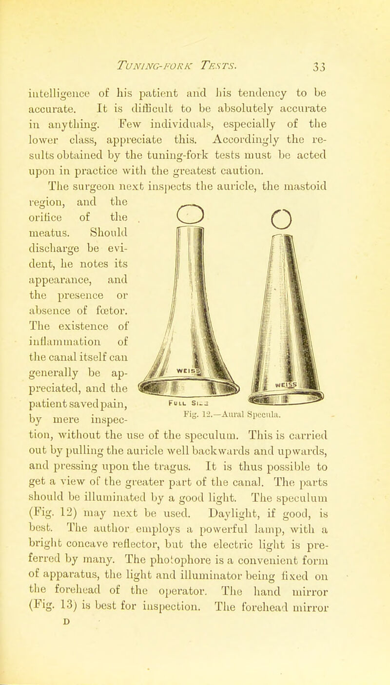 intelligence of his patient and his tendency to be accurate. It is difficult to be absolutely accurate in anything. Few individuals, especially of the lower class, appreciate this. Accordingly the re- sults obtained by the tuning-fork tests must be acted upon in practice with the greatest caution. The surgeon next ins])ects the auricle, the mastoid region, and the orifice of the meatus. Should discharge be evi- dent, he notes its appearance, and the presence or absence of fcetor. The existence of inflammation of the canal itself can generally be ap- preciated, and the patient saved pain, by mere inspec- tion, without the use of the speculum. This is carried out by pulling the auricle well backwards and upwards, and pressing upon the tragus. It is thus possible to get a view of the greater part of the canal. The parts should be illuminated by a good light. The speculum (Fig. 12) may next be used. Daylight, if good, is best. The author employs a powerful lamp, with a bright concave reflector, but the electric liglit is pre- ferred by many. The phoiophore is a convenient form of apparatus, the light and illuminator being fixed on tiie forehead of the operator. The hand mirror (Fig. 1.3) is best for inspection. The forehead mirror D