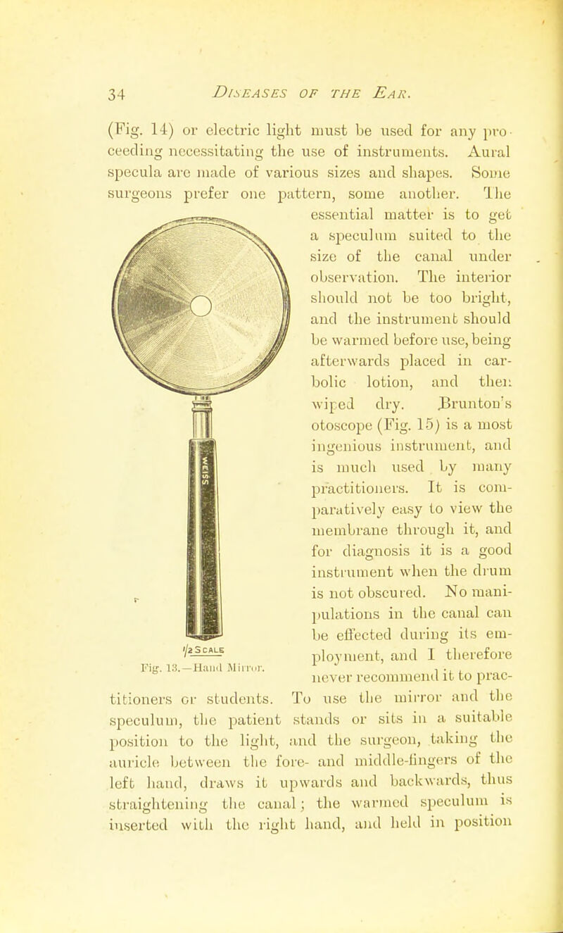 (Fig. 14) or electric light must be used for any pro ceeding necessitating the use of instruments. Aural specula are made of various sizes and shapes. Some surgeons prefer one pattern, some another. Ihe essential matter is to get a speculum suited to the size of the canal under observation. The interior should not be too bright, and the instrument should be warmed before use, being afterwards placed in car- bolic lotion, and then wiped dry. J3runton's otoscope (Fig. 15) is a most ingenious instrument, and is mucli used . by many pi-actitioners. It is com- paratively easy to view the membrane through it, and for diagnosis it is a good iustrument when the drum is not obscured. No mani- pulations in the canal can be effected during its em- ployment, and I therefore never recommend it to prac- titioners or students. To use the mirror and the speculum, the patient stands or sits iu a suitable positioii to the light, and the surgeon, taking the auricle between the fore- and middle-hngers of the left hand, draws it upwards and backwards, thus straightening the canal; tlie warmed speculum is inserted witli the right hand, and held in position y2 Scale Fig. 13. —Haml Wiin-]-.