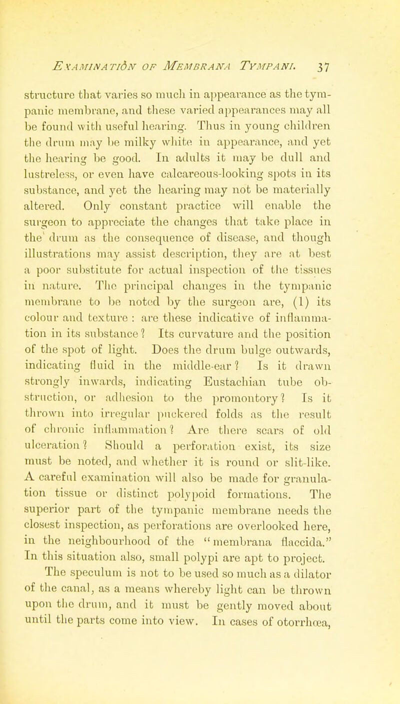 structure that varies so mucli in appearance as the tym- panic membrane, and these varied appearances may all be found with useful hearing. Thus in young children the dram i)iay he milky white in appearance, and yet the hearing be good. In adults it may be dull and lustreless, or even liave calcareous-looking spots in its substance, and yet the hearing may not be materially altered. Only constant practice will enable the surgeon to appreciate the changes that take place in the' drum as the consequence of disease, and though illustrations may assist description, they are at best a poor sul5stitute for actual inspection of tlie tissues in nature. The principal changes in the tympanic membrane to be noted by the surgeon are, (1) its colour and texture : are these indicative of inflamma- tion in its substance ? Its curvature and the position of the spot of light. Does the drum bulge outwards, indicating fluid in the middle-ear % Is it drawn strongly inwards, indicating Eustachian tube ob- struction, or adliesion to the promontory? Is it thrown into irregular puckered folds as tlie result of chronic inflammation? Are there scars of old ulceration 1 Should a perforation exist, its size must be noted, and whether it is round or slit-like. A careful examination will also be made for cranula- tion tissue or distinct polypoid formations. The superior part of the tyuipanic membrane needs the closest inspection, as perforations are overlooked here, in the neighbourhood of the membrana flaccida. In this situation also, small polypi are apt to project. The speculum is not to be used so much as a dilator of the canal, as a means whereby light can be thrown upon tlic druui, and it must be gently moved about until the parts come into view. In cases of otorrhcea,