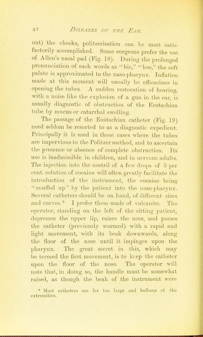 out) the cheeks, politzerisation can be most satis- factorily accomplished. Some surgeons prefer the use of Allen's nasal pad (Fig. 18). During the prolonged pronunciation of such words as  hie,  hoc, the soft palate is approximated to the naso-pharynx. Inflation made at this moment will usually be efficacious in opening the tubes. A sudden restoration of hearing with a noise like the explosion of a gun in the ear, is usually diagno.stic of obstruction of the Eii.stachian tube by mucus or catarrhal swelling. The pas,sage of the Eustachian catheter (Fig. 19) need seldom be resorted to as a diagnostic expedient. Principally it is used in those cases where the tubes are impervious to the Politzer method, and to ascertain the presence or absence of complete obstruction. Its use is inadmissible in children, and in nervous adults. The injection into the nostril of a few drops of 5 per cent, solution of cocaine will often greatly facilitate the introduction of the instrument, the cocaine being snuffed up by the patient into the naso-pharynx. Several catheters should be on hand, of different sizes and curves.* I prefer them made of vulcanite. The operator, standing on the left of the sitting patient, depresses the upper lip, raises the nose, and passes the catheter (previously warmed) with a rapid and light movement, with its beak downwards, along the floor of the nose until it impinges upon the pharynx. The great secret in this, whicli may be termed the first movement, is to keep the catheter upon the floor of the nose. The operator will note that, in doing so, the handle must be somewhat raised, as tliougli the beak of the instrument were *■ Most catlictei-s arc far too large and biilt)Ous at tlie extremities.
